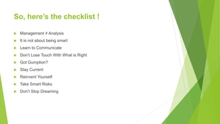 So, here’s the checklist !
 Management ≠ Analysis
 It is not about being smart
 Learn to Communicate
 Don’t Lose Touch With What is Right
 Got Gumption?
 Stay Current
 Reinvent Yourself
 Take Smart Risks
 Don’t Stop Dreaming
 