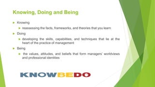 Knowing, Doing and Being
 Knowing
 reassessing the facts, frameworks, and theories that you learn
 Doing
 developing the skills, capabilities, and techniques that lie at the
heart of the practice of management
 Being
 the values, attitudes, and beliefs that form managers’ worldviews
and professional identities
 