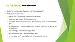 It Is All About
 “Being” is “not being a Manager” but “being a Leader”
 And Leadership means
 taking responsibility for implementing change
 developing a certain depth as a person
 willing to shed any stereotypes that one may have carried into the
job
 understanding the balance between a career and commitment to an
organization
 developing a commitment to practice
 understanding one’s own limitations, and
 working out one’s expectations in a reasonable manner
 