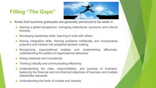 Filling “The Gaps”
 Areas that business graduates are generally perceived to be weak in:
 Gaining a global perspective: managing institutional, economic and cultural
diversity
 Developing leadership skills: learning to build with others
 Honing integration skills: framing problems holistically and incorporating
judgment and intuition into analytical decision making
 Recognizing organizational realities and implementing effectively:
understanding the politics of organizational behaviour
 Acting creatively and innovatively
 Thinking critically and communicating effectively
 Understanding the roles, responsibilities, and purpose of business:
balancing the financial and non-financial objectives of business and multiple
stakeholder demands
 Understanding the limits of models and markets
 