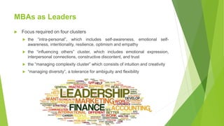 MBAs as Leaders
 Focus required on four clusters
 the “intra-personal”, which includes self-awareness, emotional self-
awareness, intentionality, resilience, optimism and empathy
 the “influencing others” cluster, which includes emotional expression,
interpersonal connections, constructive discontent, and trust
 the “managing complexity cluster” which consists of intuition and creativity
 “managing diversity”, a tolerance for ambiguity and flexibility
 