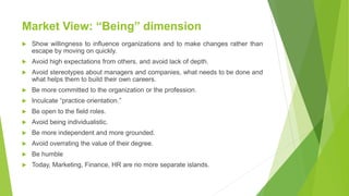 Market View: “Being” dimension
 Show willingness to influence organizations and to make changes rather than
escape by moving on quickly.
 Avoid high expectations from others, and avoid lack of depth.
 Avoid stereotypes about managers and companies, what needs to be done and
what helps them to build their own careers.
 Be more committed to the organization or the profession.
 Inculcate “practice orientation.”
 Be open to the field roles.
 Avoid being individualistic.
 Be more independent and more grounded.
 Avoid overrating the value of their degree.
 Be humble
 Today, Marketing, Finance, HR are no more separate islands.
 