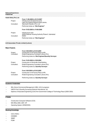 National Experience
PAKISTAN
Habib Rafiq (Pvt) Ltd.
From 11-06-2006 to 25-10-2007
Project: Infrastructure Development work
Lake City Holding Raiwind Road Lahore.
Consultant: Mainhardt Pakistan (Pvt.) Ltd
Performed duties as “Site Engineer”
From 15-03-2005 to 10-06-2006
Project: Infrastructure work
(DHA) Defense Housing Authority Phase-II, Islamabad
Consultant: DDNC
Performed duties as “Site Engineer”
A.N Associates Private Limited (Lahore)
Major Projects:
From 5-09-2004 to 03-03-2005
Project: Construction of Al Farooq Plaza (LHR)
Consultant: Khalid Engineering Consultant Lahore (Pvt).
Performing duties as, Site Engineer/Quantity Surveyor
From 15-03-2004 to 5-09-2004
Project: Construction of Windmills Hotel Building
Consultant: Khalid Engineering Consultant Lahore (Pvt).
Performing duties as, Quantity Surveyor
From 5-09-2004 to 03-03-2005
Project: Construction of Al Farooq Plaza (LHR)
Consultant: Khalid Engineering Consultant Lahore (Pvt).
Performing duties as, Quantity Surveyor
Academic Credentials
 BSc (Hons) Commercial Management LSBU, UK (In progress)
 HND B-Tech (Quantity Surveying) Edexcel International, UK
 Diploma of Associate Engineering (Civil) from Government College of Technology Rasul (2000/ 2003)
IT Skills
 Construction Computer Software (CCS)
 MS Office 2000, 2007, XP
 Operating System (WINDOWS)
Working Knowledge
 COC (FIDIC)
 CESMM3
 SMM7
 POMI
 