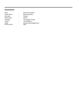 Personal Dossier
Name : Muhammad Shahbaz
Father's Name : Muhammad Sadiq
Nationality : Pakistani
Marital Status : Married
Language : Urdu, English, Punjabi,
Contact : +974 66954505
E-Mail : shahbaz.sadiq797@gmail.com
Driving Licence : Qatar
 