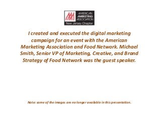 I created and executed the digital marketing
campaign for an event with the American
Marketing Association and Food Network. Michael
Smith, Senior VP of Marketing, Creative, and Brand
Strategy of Food Network was the guest speaker.
Note: some of the images are no longer available in this presentation.
 