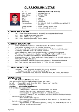 CURRICULUM VITAE
N a m e : RENSUS PARTOGIAN SINAGA
Place of birth : Pematang Siantar
Date of birth : 29 April 1978
Religion : Christians
S e x : Male
Status : Married
Nationality : Indonesian
Home address : Jln. Rajawali block D no 189 Bengkong Abadi II
P. Batam
Phone number : Mobile (+62)81266013279
E-mail : rensus.sinaga@yahoo.co.id
FORMAL EDUCATION
 1997 – 1999 Padjajaran University, majoring Instrumentasi Elektronika
 1994 – 1997 SMUN 19 Bandung, Bandung
 1991 – 1994 SMP Yos Sudarso, Batam
 1985 – 1991 Budi Utama Primary School, Batam
FURTHER EDUCATION
 Kronos WORKFORCE CENTRAL conducted by PT. Mc Dermott Indonesia.
 Light rigging conducted by PT. Mc Dermott Indonesia.
 Permit to work & Confine space entry conducted by PT. Mc Dermott Indonesia.
 5S training conducted by PT. Mc Dermott Indonesia.
 Quality Awareness (QA) Training conducted by PT. Mc Dermott Indonesia.
 FTE system (fabrication time entry) conducted by PT. Mc Dermott Indonesia.
 PTW Issuing authority conducted by PT. Mc Dermott Indonesia.
 Dimensional Control for Fitting department conducted at PT. Mc Dermott Indonesia.
 ASNT UT level II by UNIVERSAL
 Safety Conversation & BBSM training conducted by PT. Mc Dermott Indonesia
 Work Place assessor training conducted by PT. Mc Dermott Indonesia
OTHER CAPABILITY
 Language : Good command of written and spoken Indonesia
Good command of written and spoken English
 Computer Literate (MS Word, MS Excel, MS Power Point, MS Access, MS Outlook).
EXPERIENCE
1. PT. McDermott Indonesia Batam
Subcontractor Oil Mining and Refinery Equipment and Facility
Period : August 2006 until December 2012 ( 6 year and 4 months)
Purpose : Permanently Working
Position : Administrative Assistant
Duty and Specific Responsibility:
 Take dictation & transcribes correspondence and report.
 Ensuring that man-hours are correctly booked to jobs
 Compiles periodic report on the basis of general instruction.
 Receiving & distribute any information, letters or announcement letters from
management to all employee.
 Make form for some request.
 Assembles detailed information gathered from research or files and prepare
the information in suitable format.
 High standard of safe working practice, quality and productivity as well as
compliance with the code business conduct.
Page 1 of 3
 