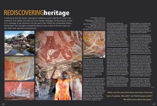 Climbing up the ﬂat stones, Aboriginal traditional owner Sybil Ranch enters the
sandstone rock shelter, and calls out in her Jawoyn language, announcing our arrival.
It is a message to her ancestors and the spirits that inhabit this remarkable shelter,
telling them she’s brought a whitefella along to have a look at the bim (rock art).
She seeks their approval and protection.
I enter behind Ranch and in front of
the elder traditional owner Margaret
Katherine. The shelter is geologically
unique featuring pillar-like structures
supporting a heavy stone ceiling that
is covered in layers of Indigenous rock
art. Faded ages-old red ochre paintings
are covered by newer white and yellow
ochre works. X-ray depictions of giant
barramundi and saratoga ﬁsh are
painted along with kangaroos and
haunting spirit ﬁgures.
Until just a few years ago, Ranch, Margaret
and their Buhymi clan group didn't know
this magniﬁcent southern Arnhem Land
site existed. They were brought here by the
Ray Whear, the cultural and environmental
manager of the Jawoyn Association and
pilot Chris Morgan, who rediscovered the
remote site by helicopter. “When we ﬁrst
came here there were tears of joy and tears
of sadness,” recalls Ranch. “Why didn’t we
ﬁnd this place earlier? We didn’t know
about this place. When this old lady
[Margaret Katherine] called out to the
spirits in Jawoyn, we felt their presence
surrounding us. Hugging us close.”
They call this extraordinary site
Nawarla Gabarnmung in Jawoyn. Since
it was rediscovered, an Aboriginal elder
with great cultural knowledge (whose
name cannot be published following his
recent death) was brought to the site.
He remembered visiting the shelter as a
boy, participating in ceremonies nearby,
and being told its name and which clan
traditionally looked after this place. “Old
people tell us this is Buhymi clan land,”
explains Katherine. “It has been from
generation to generation. And the elders
were here when they were young and
were told by the old people in that time so
the next generation would know about it.”
The Jawoyn speaking people of this region
are now rediscovering their heritage. Their
ancestors left this rugged savanna country
generations ago, and cultural knowledge
of the area faded from the collective
memory as the years passed. Then the
Jawoyn Association, the representative
body of the many clans that inhabit the
area from the southern edge of Kakadu
National Park through southern Arnhem
Land, began revisiting this unpopulated
region by helicopter due to the absence of
roads. Because it is an expensive mode of
travel, many activities are shared in each
trip. Whear will take an automatic riﬂe
along to shoot feral animals that damage
rock art sites, and will take Jawoyn Rangers
along to do large scale ﬁre management.
Federally funded by the Indigenous
Heritage Program, the rediscovery efforts
are already paying dividends. The intrepid
chopper explorers have rediscovered over
4000 complexes of rock art sites in the
region. They have found a remarkable
array of art including depictions of top-
hatted Europeans in their sailing ships
and Makassans sailing traditional praus.
A painting of the giant ﬂightless
Genyornis could be one of the world’s
oldest works of art. The bird became
extinct at least 40,000 years ago with the
coming of humans to Australia.
Not only are the Aboriginal people of
the region learning a great deal about
their cultural heritage, but international
science has taken a strong interest, and
our knowledge of the pre-contact history
of Australia will soon be expanded.
Archaeologist Bruno David from
Monash University and Professor
Jean-Michel Geneste from France have
recently excavated the ﬂoor of the
Nawarla Gabarnung site. A French ﬁlm
crew documented the dig, which will
produce dating results by the year’s end.
The traditional owners and the Jawoyn
Association know that tourists will be
keen to experience this wild region. Not
only are there a myriad of ancient rock
art sites to visit, but there are spectacular
waterfall-laden gorges featuring deep
clear pools of freshwater. It would be
a high end tourism venture with visitor
access restricted to three in a helicopter.
“If the traditional owners are interested,
we will get the right scientists to prepare
plans of management for tourism and
present the pros and cons to them. Then
it’s up to them to decide,” says Whear.
What do the traditional owners think?
“Tourists can come with a traditional
owner guide,” says Ranch. “We don’t
want it like Kakadu. Just a few people.
Just bring them up and show them the
beautiful paintings of the Buhymi clan.”
“When we ﬁrst came here there were tears of joy and
tears of sadness. Why didn’t we ﬁnd this place earlier?
We didn’t know about this place.”
p32 p33
Top left image > An isolated gorge
in southern Arnhem Land.
Middle left image > A rock painting of the giant,
extinct ﬂightless bird Genyornis could be the
world’s oldest existing art work.
Bottom left image > A depiction of a Makassan prau.
Middle image > Traditional owner
Margaret Katherine admires a giant barramundi
painting at the Nawarla Gabarnmung site.
Right image > A female spirit ﬁgure looms overhead.
 