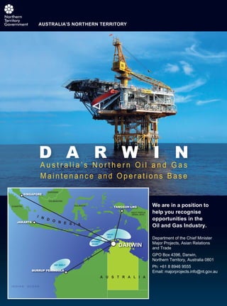 A u s t r a l i a ’ s N o r t h e r n O i l a n d G a s
M a i n t e n a n c e a n d O p e r a t i o n s B a s e
A u s t r a l i a ’ s N o r t h e r n O i l a n d G a s
D A R W I N
AUSTRALIA’S NORTHERN TERRITORY
We are in a position to
help you recognise
opportunities in the
Oil and Gas Industry.
Department of the Chief Minister
Major Projects, Asian Relations
and Trade
GPO Box 4396, Darwin,
Northern Territory, Australia 0801
Ph: +61 8 8946 9555
Email: majorprojects.info@nt.gov.au
 