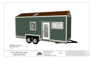 19A
24' California Cabin
Standard Plan Tiny SMART House
34025 Texas St SW
Albany, OR 97321
541-908-9066
www.tinysmarthouse.com
Note: This design is an original design and must not be released or
copied unless applicable fee has been paid. Use of these plans by any
other than Tiny SMART House or purchased from Tiny SMART House
releases and relieves TSH from any liability from their use thereof. Unless
stamped otherwise, these drawings have not been engineered and no
guarantee is made as their structural soundness. All dimensions and sizes
shown are subject to job site verification and adjustment to fit on site.
Perspective
not to scale
A19
1
Drawn by:
S. Maisel
 