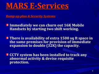 55
Immediately we can churn out 16K Mobile
Handsets by starting two shift working.
There is availability of extra 1500 sq ft space in
the same premises for provision of immediate
expansion to double (32K) the capacity.
CCTV system has been installed to track any
abnormal activity & devise requisite
protection.
MARS E-ServicesMARS E-Services
Ramp-up plan & Security SystemsRamp-up plan & Security Systems
 