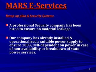 66
A professional Security company has been
hired to ensure no material leakage.
Our company has already installed &
operationalized a suitable power supply to
ensure 100% self-dependent on power in case
of non-availability or breakdown of state
power services.
MARS E-ServicesMARS E-Services
Ramp-up plan & Security SystemsRamp-up plan & Security Systems
 