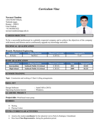 Curriculum Vitae
Navneet Tandon
128/2/92/60 Y-block,
Yashoda nagar,
Kanpur - 208011
Uttar Pradesh.
+91-9838867622
navneet.tandon@mpgi.edu.in
CAREER OBJECTIVE
To be a successful professional in a globally respected company and to achieve the objectives of the company
with honesty and fairness and to continuously upgrade my knowledge and skills.
Branch: Mechanical Engineering.
Qualification College/Institute Board/ University Aggregate%
B.Tech. M.P.E.C. U.P.T.U. 71.83
BASIC QUALIFICATION
SUMMER TRAINING
Topic : Construction and working of Dam’s Lifting arrangements.
Design Software : AutoCAD (v.2013)
Operating Systems known : Windows.
Project title : Wind based water pump.
 Skating.
 Playing Cricket.
 Acted as the student coordinator for the industrial visit to Parle-G, Rudrapur, Uttarakhand.
 Have been Class Representative during the graduation period.
TECHNICAL QUALIFICATION
Qualification College/Institute Board/ University Year Aggregate%
Intermediate Subhash Public S.S.School C.B.S.E. 2011 68.80
High School Subhash Public S.S.School C.B.S.E. 2009 86.00
SKILL SET
ACADEMIC PROJECT
HOBBIES
EXTRA CURRICULAR ACTIVITIES
 