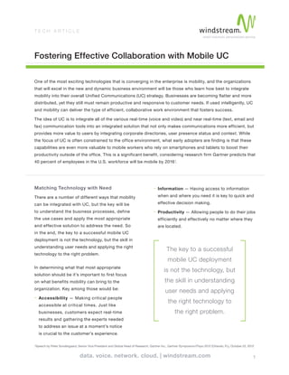 1
T E C H A R T I C L E
Fostering Effective Collaboration with Mobile UC
Matching Technology with Need
There are a number of different ways that mobility
can be integrated with UC, but the key will be
to understand the business processes, define
the use cases and apply the most appropriate
and effective solution to address the need. So
in the end, the key to a successful mobile UC
deployment is not the technology, but the skill in
understanding user needs and applying the right
technology to the right problem.
In determining what that most appropriate
solution should be it’s important to first focus
on what benefits mobility can bring to the
organization. Key among those would be:
- Accessibility — Making critical people
accessible at critical times. Just like
businesses, customers expect real-time
results and gathering the experts needed
to address an issue at a moment’s notice
is crucial to the customer’s experience.
- Information — Having access to information
when and where you need it is key to quick and
effective decision making.
- Productivity — Allowing people to do their jobs
efficiently and effectively no matter where they
are located.
One of the most exciting technologies that is converging in the enterprise is mobility, and the organizations
that will excel in the new and dynamic business environment will be those who learn how best to integrate
mobility into their overall Unified Communications (UC) strategy. Businesses are becoming flatter and more
distributed, yet they still must remain productive and responsive to customer needs. If used intelligently, UC
and mobility can deliver the type of efficient, collaborative work environment that fosters success.
The idea of UC is to integrate all of the various real-time (voice and video) and near real-time (text, email and
fax) communication tools into an integrated solution that not only makes communications more efficient, but
provides more value to users by integrating corporate directories, user presence status and context. While
the focus of UC is often constrained to the office environment, what early adopters are finding is that these
capabilities are even more valuable to mobile workers who rely on smartphones and tablets to boost their
productivity outside of the office. This is a significant benefit, considering research firm Gartner predicts that
40 percent of employees in the U.S. workforce will be mobile by 20161
.
The key to a successful
mobile UC deployment
is not the technology, but
the skill in understanding
user needs and applying
the right technology to
the right problem.
1
Speech by Peter Sondergaard, Senior Vice President and Global Head of Research, Gartner Inc., Gartner Symposium/ITxpo 2012 (Orlando, FL), October 22, 2012
 