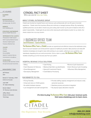 Who we are & how we help.
CITADEL FACT SHEET
ABOUT CITADEL OUTSOURCE GROUP
Citadel was founded by hospital finance and revenue cycle professionals with over 60 years of provider
experience. Citadel came from business offices and continues to manage business offices. By maintaining
qualified personnel, we are able to resolve any post-coding claim function up the point of balance write-off or
patient responsibility. Citadel gets the job done while reducing the administrative burden for our clients. Our
clients' bottom line is our top concern.
AT A GLANCE
FOUNDED
HEADQUARTERS
WEBSITE
REPRESENTATIVE CLIENTS
GIVING BACK
MANAGEMENT TEAM
Jeff Podraza
CEO
VALUES
HOSPITAL REVENUE CYCLE SOLUTIONS
The Business Office Team by Citadel provides an experienced and effective resource that addresses every
facet of account resolution and reimbursement capture for healthcare providers. Best practices and deep AR
resolution knowledge are brought to bear while working on your system, adhering to your guidelines, and
seamlessly integrating into your work environment. Once a claim is coded, the Business Office Team
handles everything up to the recovery due from your patient.
• Billing
• Claim Resolution & Follow-Up
• Denial Management
• Discrepancy Management
• Cash Posting
• Medicare Bad Debt Log Identification
• Special & Customized Projects
• Credit Balance Processing
OUR BENEFITS TO YOU
• Provides staffing capacity management and reduces costly
personnel vacancies
• Seamless process and protocol integration
• No physical space allocations required
• Pricing Flexibility
• Virtual work done on YOUR systems
• No added hardware expense
• Low management and staff oversight time
2004
162 Imperial Boulevard
Hendersonville, TN 37075
www.citadelosg.com
Presbyterian Health System
North Cypress Medical Center
Hendrick Health System
Fresenius Medical Care
Honesty
Integrity
Accountability
Superior Customer Service
Commitment to Excellence
Hendersonville Samaritan Center
Annual Community Food Drive
Bonnie Holland
VP, Revenue Cycle Services
Glenda M. Tankersley, CPAR
COO & Co-Founder
Jeffrey Gibson
Director of Information
Technology
866.231.5939
info@citadelosg.com
•Revenue Cycle Assessment
•Interim Revenue Cycle Consulting
& Business Office Management
© Citadel Outsource Group, LLC. All rights reserved
It’s time to plug The Business Office Team into your revenue cycle.
Visit www.citadelosg.com to learn more.
STRATEGIC PARTNERSHIP
Quorum Health Resources
Julie Wolff
VP, Sales & Marketing
 