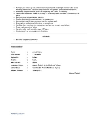 ∞ Managing and follow up with customers on any complaints that might arise any labor issues,
handling and resolving customer complaints with management guidance and intervention.
∞ Promoting company services/products and getting new clients for company.
∞ Develop and implement marketing strategy to effectively reach customers, communicate the
value.
∞ Developing marketing strategy, planning.
∞ Sending daily/weekly/monthly reports to management.
∞ Communicating with team members regarding business goals
∞ Ensuring that product reached on time as per delivery.
∞ Handling client meetings with management and sort out contract negotiations.
∞ Preparing timesheets of labors
∞ Managing labor work schedules as per HR Team.
∞ Any extra work as per management directions.
Education
∞ Bachelor Degree in Commerce
Personal Details:
Name : Asmad Pasha.
Date of Birth : 13-05-1988
Nationality : Indian.
Religion : Islam.
Marital Status : Single.
Languages Known : Arabic, English, Urdu, Hindi and Telugu.
Iqama Status : Transferable Permit Residence (Iqama)
Address (Present) : Jubail (K.S.A)
(Asmad Pasha)
Marketing Executive
 