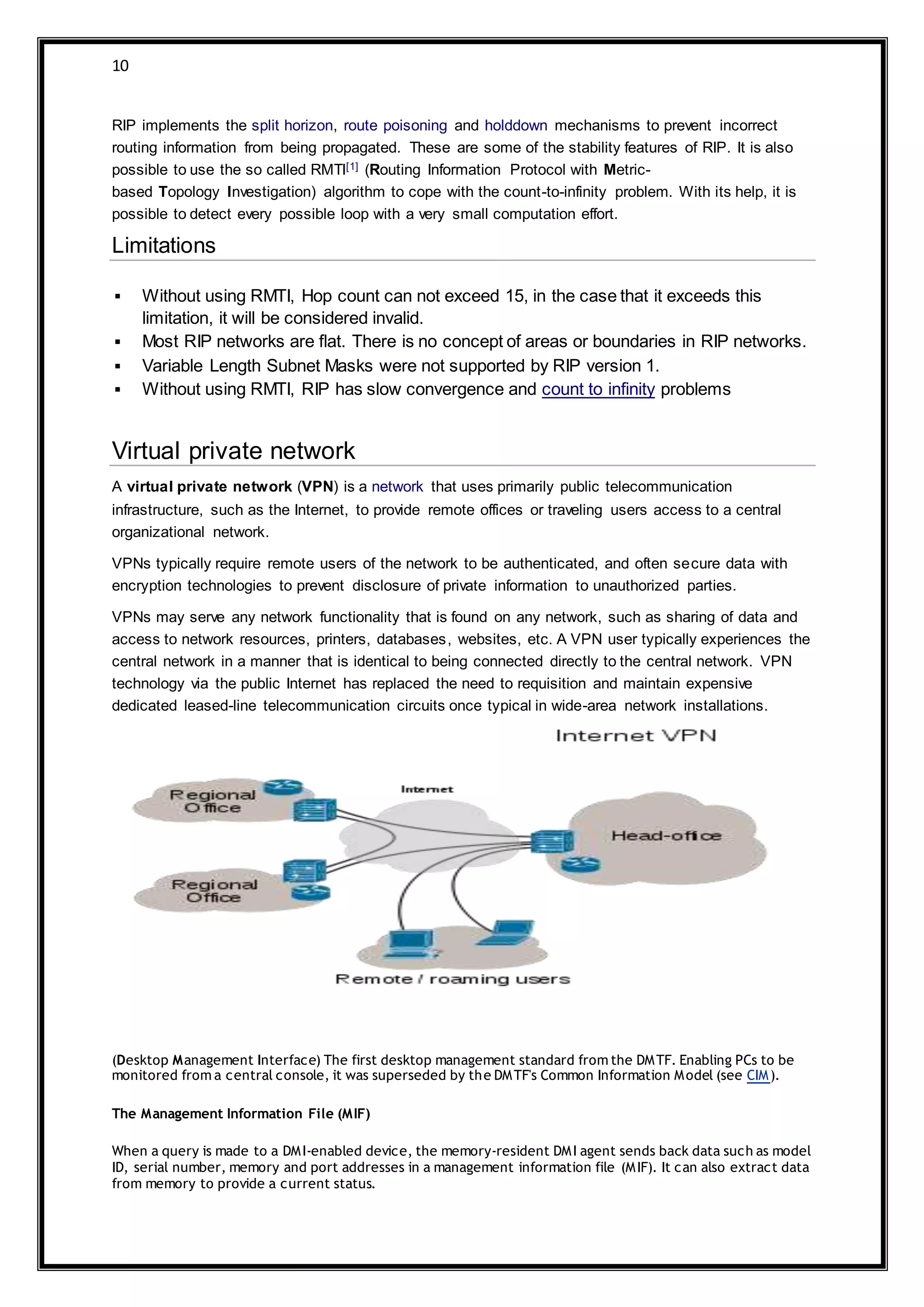 10
RIP implements the split horizon, route poisoning and holddown mechanisms to prevent incorrect
routing information from being propagated. These are some of the stability features of RIP. It is also
possible to use the so called RMTI[1] (Routing Information Protocol with Metric-
based Topology Investigation) algorithm to cope with the count-to-infinity problem. With its help, it is
possible to detect every possible loop with a very small computation effort.
Limitations
 Without using RMTI, Hop count can not exceed 15, in the case that it exceeds this
limitation, it will be considered invalid.
 Most RIP networks are flat. There is no concept of areas or boundaries in RIP networks.
 Variable Length Subnet Masks were not supported by RIP version 1.
 Without using RMTI, RIP has slow convergence and count to infinity problems
Virtual private network
A virtual private network (VPN) is a network that uses primarily public telecommunication
infrastructure, such as the Internet, to provide remote offices or traveling users access to a central
organizational network.
VPNs typically require remote users of the network to be authenticated, and often secure data with
encryption technologies to prevent disclosure of private information to unauthorized parties.
VPNs may serve any network functionality that is found on any network, such as sharing of data and
access to network resources, printers, databases, websites, etc. A VPN user typically experiences the
central network in a manner that is identical to being connected directly to the central network. VPN
technology via the public Internet has replaced the need to requisition and maintain expensive
dedicated leased-line telecommunication circuits once typical in wide-area network installations.
(Desktop Management Interface) The first desktop management standard from the DMTF. Enabling PCs to be
monitored from a central console, it was superseded by the DMTF's Common Information Model (see CIM).
The Management Information File (MIF)
When a query is made to a DMI-enabled device, the memory-resident DMI agent sends back data such as model
ID, serial number, memory and port addresses in a management information file (MIF). It can also extract data
from memory to provide a current status.
 