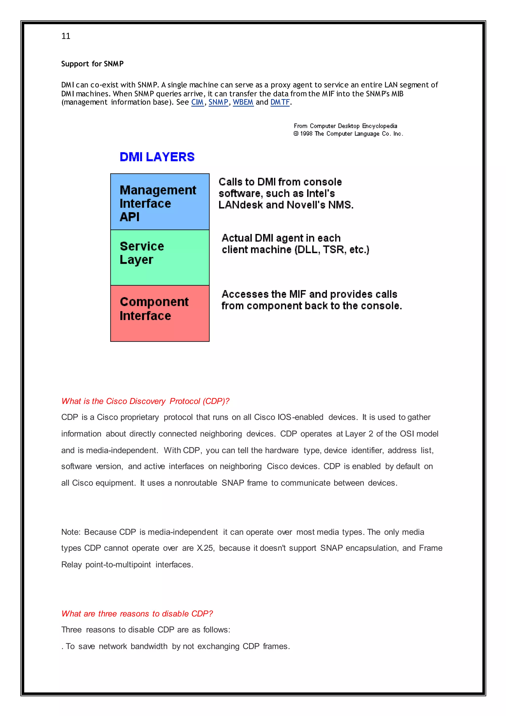 11
Support for SNMP
DMI can co-exist with SNMP. A single machine can serve as a proxy agent to service an entire LAN segment of
DMI machines. When SNMP queries arrive, it can transfer the data from the MIF into the SNMP's MIB
(management information base). See CIM, SNMP, WBEM and DMTF.
What is the Cisco Discovery Protocol (CDP)?
CDP is a Cisco proprietary protocol that runs on all Cisco IOS-enabled devices. It is used to gather
information about directly connected neighboring devices. CDP operates at Layer 2 of the OSI model
and is media-independent. With CDP, you can tell the hardware type, device identifier, address list,
software version, and active interfaces on neighboring Cisco devices. CDP is enabled by default on
all Cisco equipment. It uses a nonroutable SNAP frame to communicate between devices.
Note: Because CDP is media-independent it can operate over most media types. The only media
types CDP cannot operate over are X.25, because it doesn't support SNAP encapsulation, and Frame
Relay point-to-multipoint interfaces.
What are three reasons to disable CDP?
Three reasons to disable CDP are as follows:
. To save network bandwidth by not exchanging CDP frames.
 