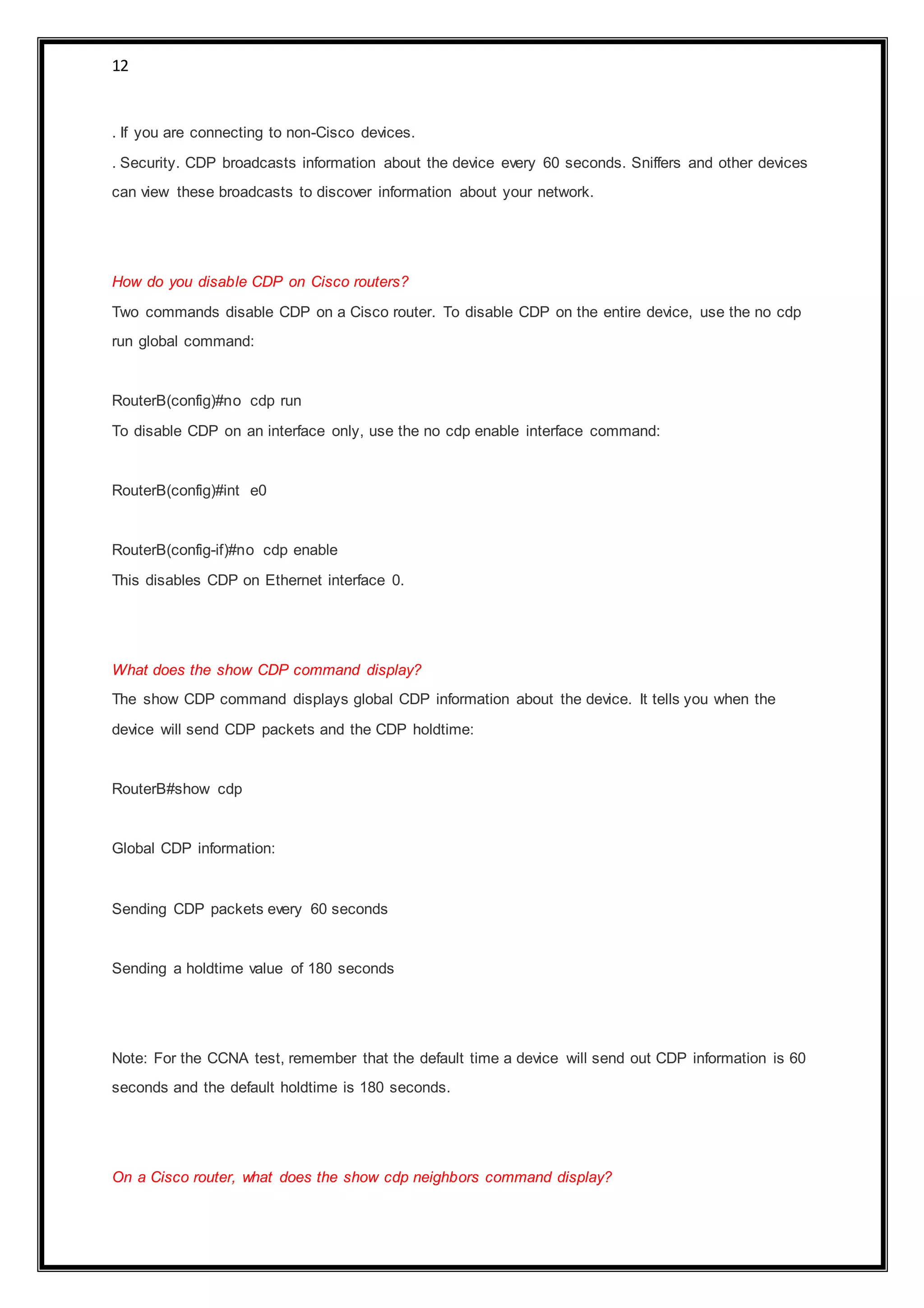 12
. If you are connecting to non-Cisco devices.
. Security. CDP broadcasts information about the device every 60 seconds. Sniffers and other devices
can view these broadcasts to discover information about your network.
How do you disable CDP on Cisco routers?
Two commands disable CDP on a Cisco router. To disable CDP on the entire device, use the no cdp
run global command:
RouterB(config)#no cdp run
To disable CDP on an interface only, use the no cdp enable interface command:
RouterB(config)#int e0
RouterB(config-if)#no cdp enable
This disables CDP on Ethernet interface 0.
What does the show CDP command display?
The show CDP command displays global CDP information about the device. It tells you when the
device will send CDP packets and the CDP holdtime:
RouterB#show cdp
Global CDP information:
Sending CDP packets every 60 seconds
Sending a holdtime value of 180 seconds
Note: For the CCNA test, remember that the default time a device will send out CDP information is 60
seconds and the default holdtime is 180 seconds.
On a Cisco router, what does the show cdp neighbors command display?
 