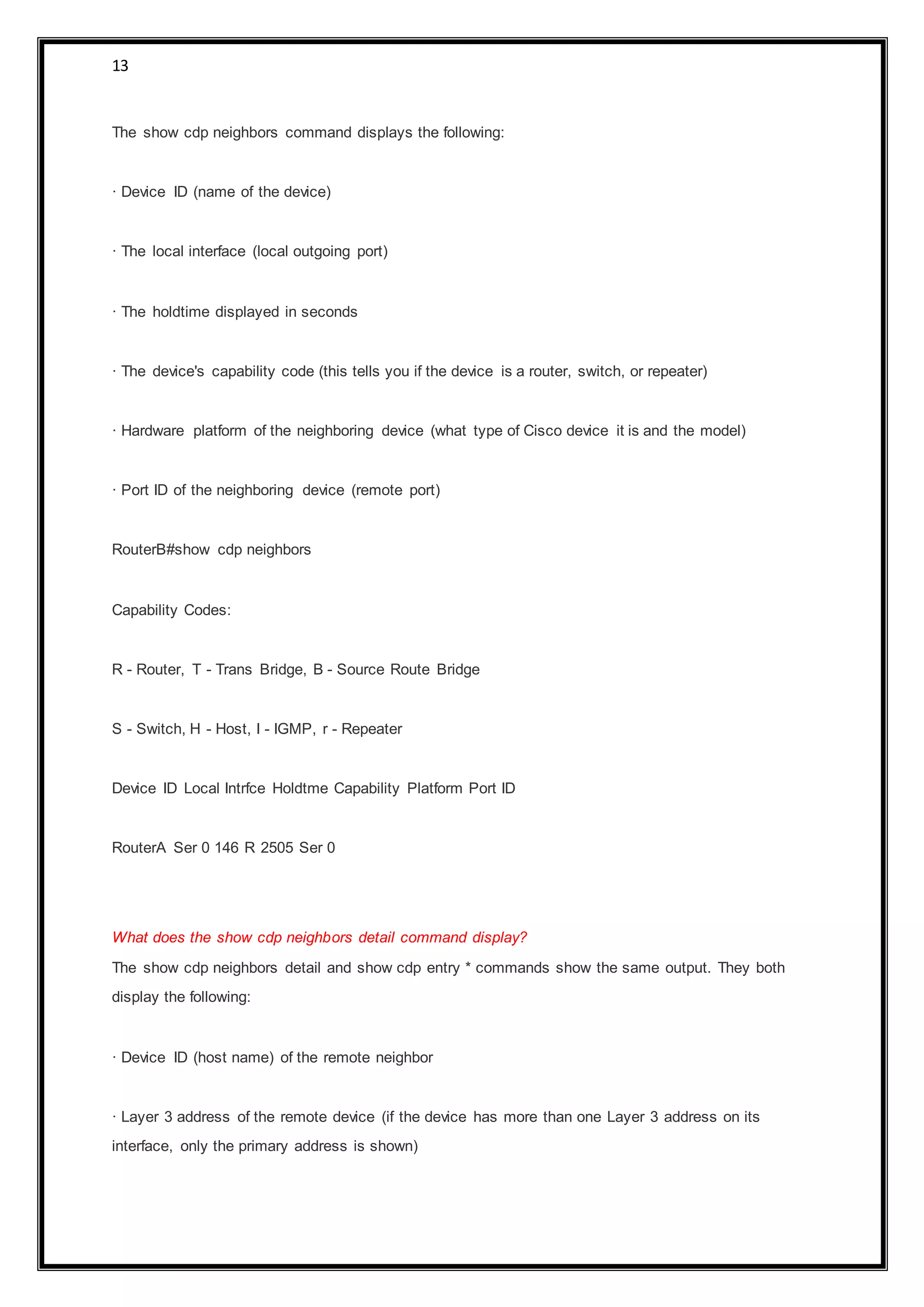 13
The show cdp neighbors command displays the following:
· Device ID (name of the device)
· The local interface (local outgoing port)
· The holdtime displayed in seconds
· The device's capability code (this tells you if the device is a router, switch, or repeater)
· Hardware platform of the neighboring device (what type of Cisco device it is and the model)
· Port ID of the neighboring device (remote port)
RouterB#show cdp neighbors
Capability Codes:
R - Router, T - Trans Bridge, B - Source Route Bridge
S - Switch, H - Host, I - IGMP, r - Repeater
Device ID Local Intrfce Holdtme Capability Platform Port ID
RouterA Ser 0 146 R 2505 Ser 0
What does the show cdp neighbors detail command display?
The show cdp neighbors detail and show cdp entry * commands show the same output. They both
display the following:
· Device ID (host name) of the remote neighbor
· Layer 3 address of the remote device (if the device has more than one Layer 3 address on its
interface, only the primary address is shown)
 