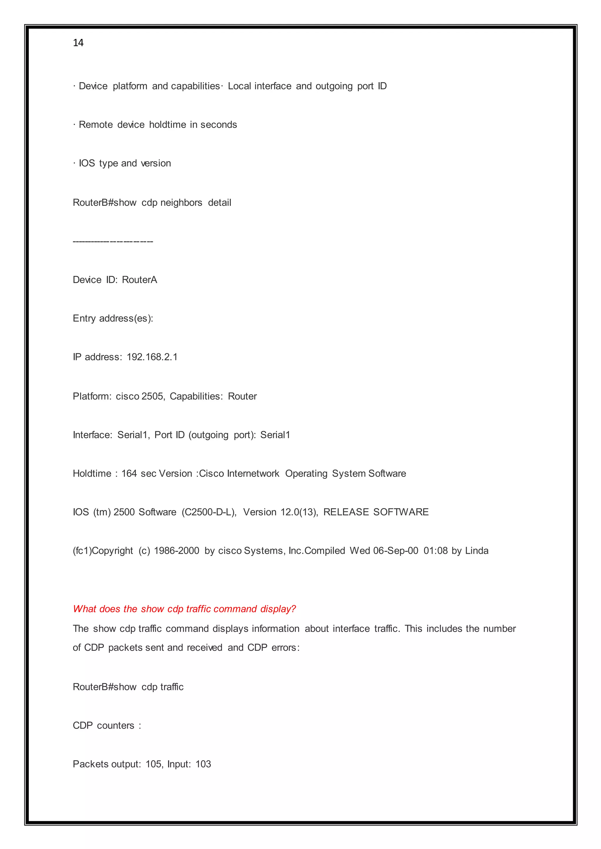 14
· Device platform and capabilities· Local interface and outgoing port ID
· Remote device holdtime in seconds
· IOS type and version
RouterB#show cdp neighbors detail
-------------------------
Device ID: RouterA
Entry address(es):
IP address: 192.168.2.1
Platform: cisco 2505, Capabilities: Router
Interface: Serial1, Port ID (outgoing port): Serial1
Holdtime : 164 sec Version :Cisco Internetwork Operating System Software
IOS (tm) 2500 Software (C2500-D-L), Version 12.0(13), RELEASE SOFTWARE
(fc1)Copyright (c) 1986-2000 by cisco Systems, Inc.Compiled Wed 06-Sep-00 01:08 by Linda
What does the show cdp traffic command display?
The show cdp traffic command displays information about interface traffic. This includes the number
of CDP packets sent and received and CDP errors:
RouterB#show cdp traffic
CDP counters :
Packets output: 105, Input: 103
 