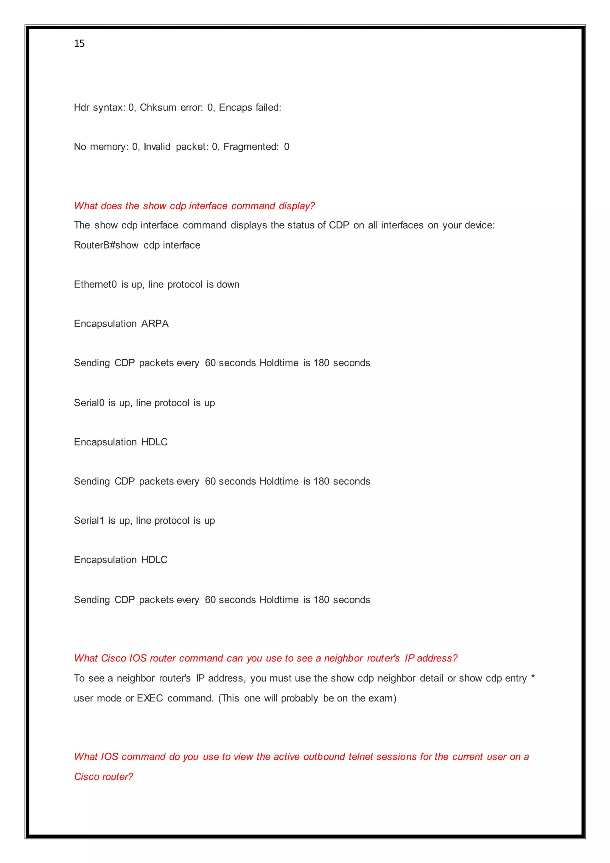 15
Hdr syntax: 0, Chksum error: 0, Encaps failed:
No memory: 0, Invalid packet: 0, Fragmented: 0
What does the show cdp interface command display?
The show cdp interface command displays the status of CDP on all interfaces on your device:
RouterB#show cdp interface
Ethernet0 is up, line protocol is down
Encapsulation ARPA
Sending CDP packets every 60 seconds Holdtime is 180 seconds
Serial0 is up, line protocol is up
Encapsulation HDLC
Sending CDP packets every 60 seconds Holdtime is 180 seconds
Serial1 is up, line protocol is up
Encapsulation HDLC
Sending CDP packets every 60 seconds Holdtime is 180 seconds
What Cisco IOS router command can you use to see a neighbor router's IP address?
To see a neighbor router's IP address, you must use the show cdp neighbor detail or show cdp entry *
user mode or EXEC command. (This one will probably be on the exam)
What IOS command do you use to view the active outbound telnet sessions for the current user on a
Cisco router?
 