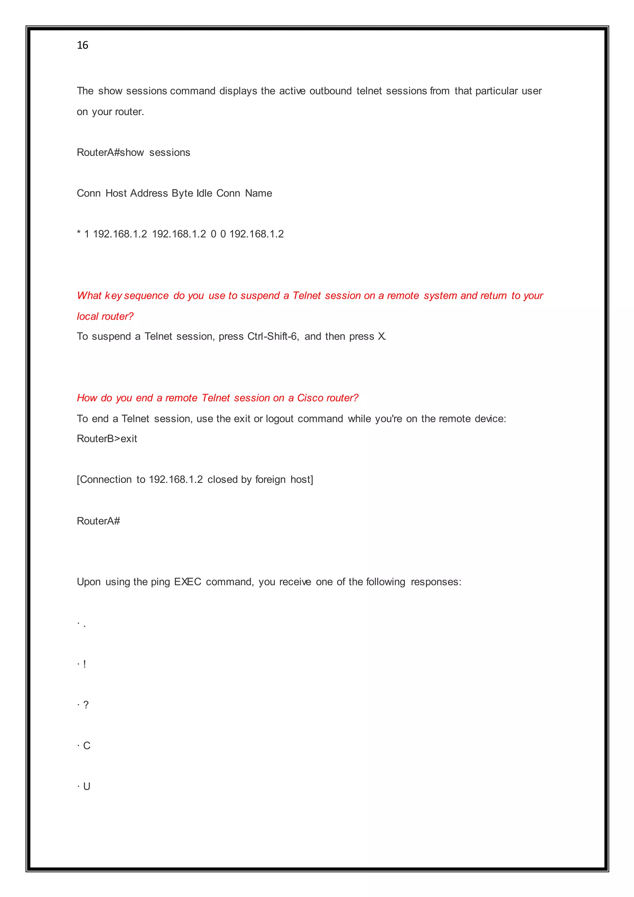 16
The show sessions command displays the active outbound telnet sessions from that particular user
on your router.
RouterA#show sessions
Conn Host Address Byte Idle Conn Name
* 1 192.168.1.2 192.168.1.2 0 0 192.168.1.2
What key sequence do you use to suspend a Telnet session on a remote system and return to your
local router?
To suspend a Telnet session, press Ctrl-Shift-6, and then press X.
How do you end a remote Telnet session on a Cisco router?
To end a Telnet session, use the exit or logout command while you're on the remote device:
RouterB>exit
[Connection to 192.168.1.2 closed by foreign host]
RouterA#
Upon using the ping EXEC command, you receive one of the following responses:
· .
· !
· ?
· C
· U
 