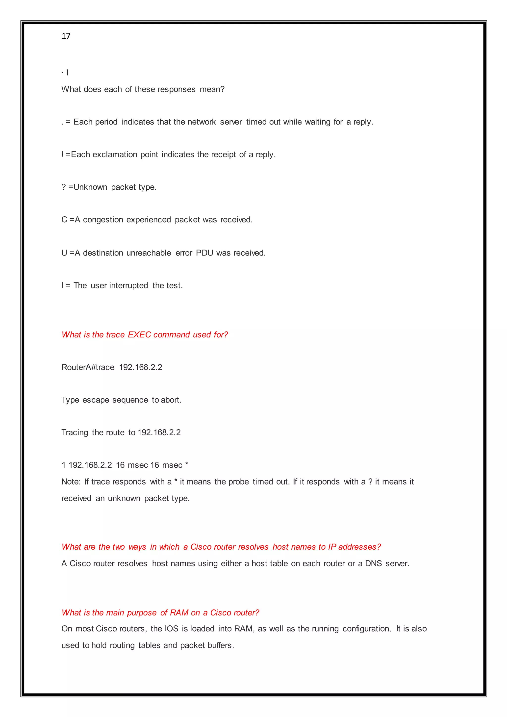17
· I
What does each of these responses mean?
. = Each period indicates that the network server timed out while waiting for a reply.
! =Each exclamation point indicates the receipt of a reply.
? =Unknown packet type.
C =A congestion experienced packet was received.
U =A destination unreachable error PDU was received.
I = The user interrupted the test.
What is the trace EXEC command used for?
RouterA#trace 192.168.2.2
Type escape sequence to abort.
Tracing the route to 192.168.2.2
1 192.168.2.2 16 msec 16 msec *
Note: If trace responds with a * it means the probe timed out. If it responds with a ? it means it
received an unknown packet type.
What are the two ways in which a Cisco router resolves host names to IP addresses?
A Cisco router resolves host names using either a host table on each router or a DNS server.
What is the main purpose of RAM on a Cisco router?
On most Cisco routers, the IOS is loaded into RAM, as well as the running configuration. It is also
used to hold routing tables and packet buffers.
 