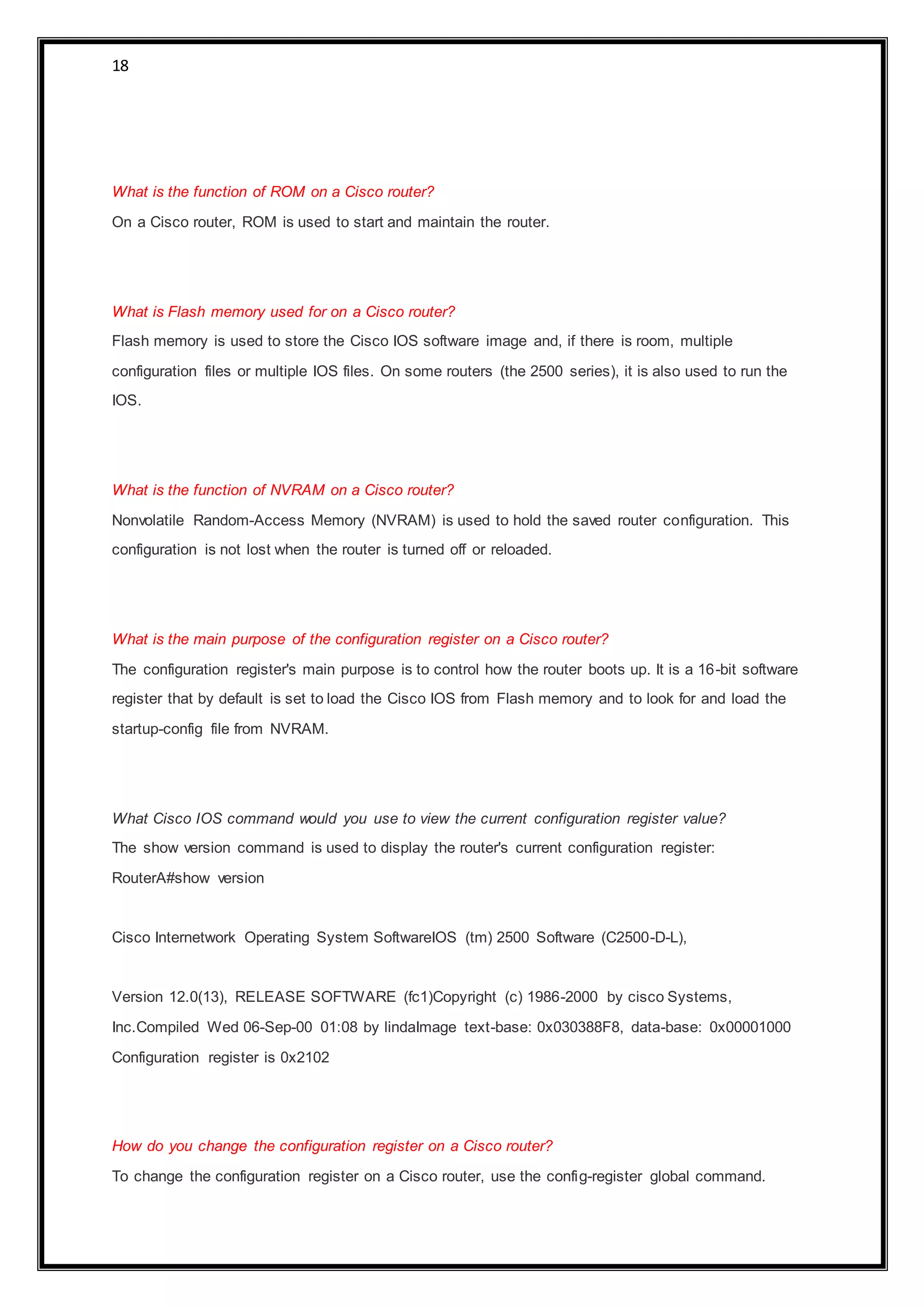 18
What is the function of ROM on a Cisco router?
On a Cisco router, ROM is used to start and maintain the router.
What is Flash memory used for on a Cisco router?
Flash memory is used to store the Cisco IOS software image and, if there is room, multiple
configuration files or multiple IOS files. On some routers (the 2500 series), it is also used to run the
IOS.
What is the function of NVRAM on a Cisco router?
Nonvolatile Random-Access Memory (NVRAM) is used to hold the saved router configuration. This
configuration is not lost when the router is turned off or reloaded.
What is the main purpose of the configuration register on a Cisco router?
The configuration register's main purpose is to control how the router boots up. It is a 16-bit software
register that by default is set to load the Cisco IOS from Flash memory and to look for and load the
startup-config file from NVRAM.
What Cisco IOS command would you use to view the current configuration register value?
The show version command is used to display the router's current configuration register:
RouterA#show version
Cisco Internetwork Operating System SoftwareIOS (tm) 2500 Software (C2500-D-L),
Version 12.0(13), RELEASE SOFTWARE (fc1)Copyright (c) 1986-2000 by cisco Systems,
Inc.Compiled Wed 06-Sep-00 01:08 by lindaImage text-base: 0x030388F8, data-base: 0x00001000
Configuration register is 0x2102
How do you change the configuration register on a Cisco router?
To change the configuration register on a Cisco router, use the config-register global command.
 