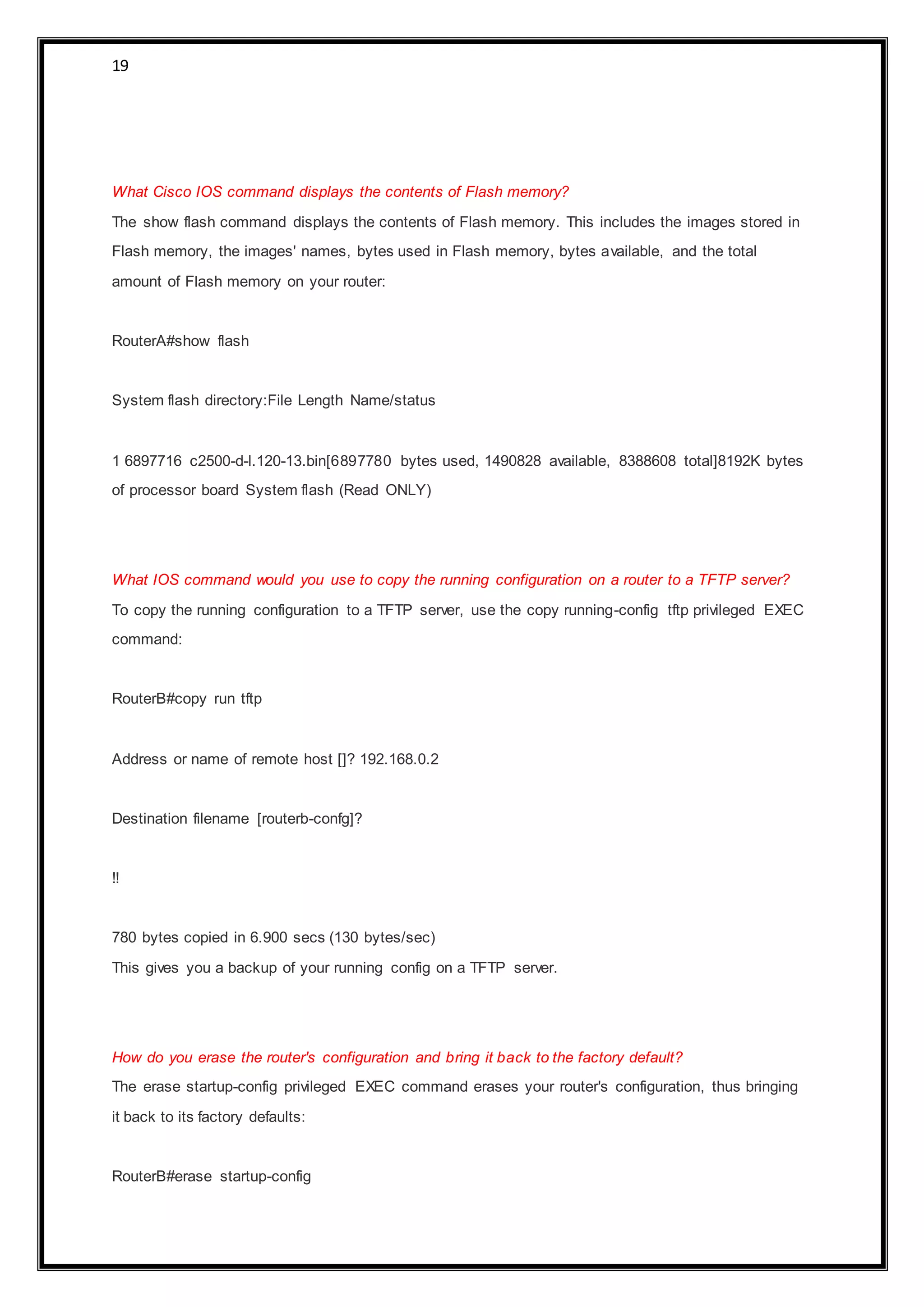 19
What Cisco IOS command displays the contents of Flash memory?
The show flash command displays the contents of Flash memory. This includes the images stored in
Flash memory, the images' names, bytes used in Flash memory, bytes available, and the total
amount of Flash memory on your router:
RouterA#show flash
System flash directory:File Length Name/status
1 6897716 c2500-d-l.120-13.bin[6897780 bytes used, 1490828 available, 8388608 total]8192K bytes
of processor board System flash (Read ONLY)
What IOS command would you use to copy the running configuration on a router to a TFTP server?
To copy the running configuration to a TFTP server, use the copy running-config tftp privileged EXEC
command:
RouterB#copy run tftp
Address or name of remote host []? 192.168.0.2
Destination filename [routerb-confg]?
!!
780 bytes copied in 6.900 secs (130 bytes/sec)
This gives you a backup of your running config on a TFTP server.
How do you erase the router's configuration and bring it back to the factory default?
The erase startup-config privileged EXEC command erases your router's configuration, thus bringing
it back to its factory defaults:
RouterB#erase startup-config
 
