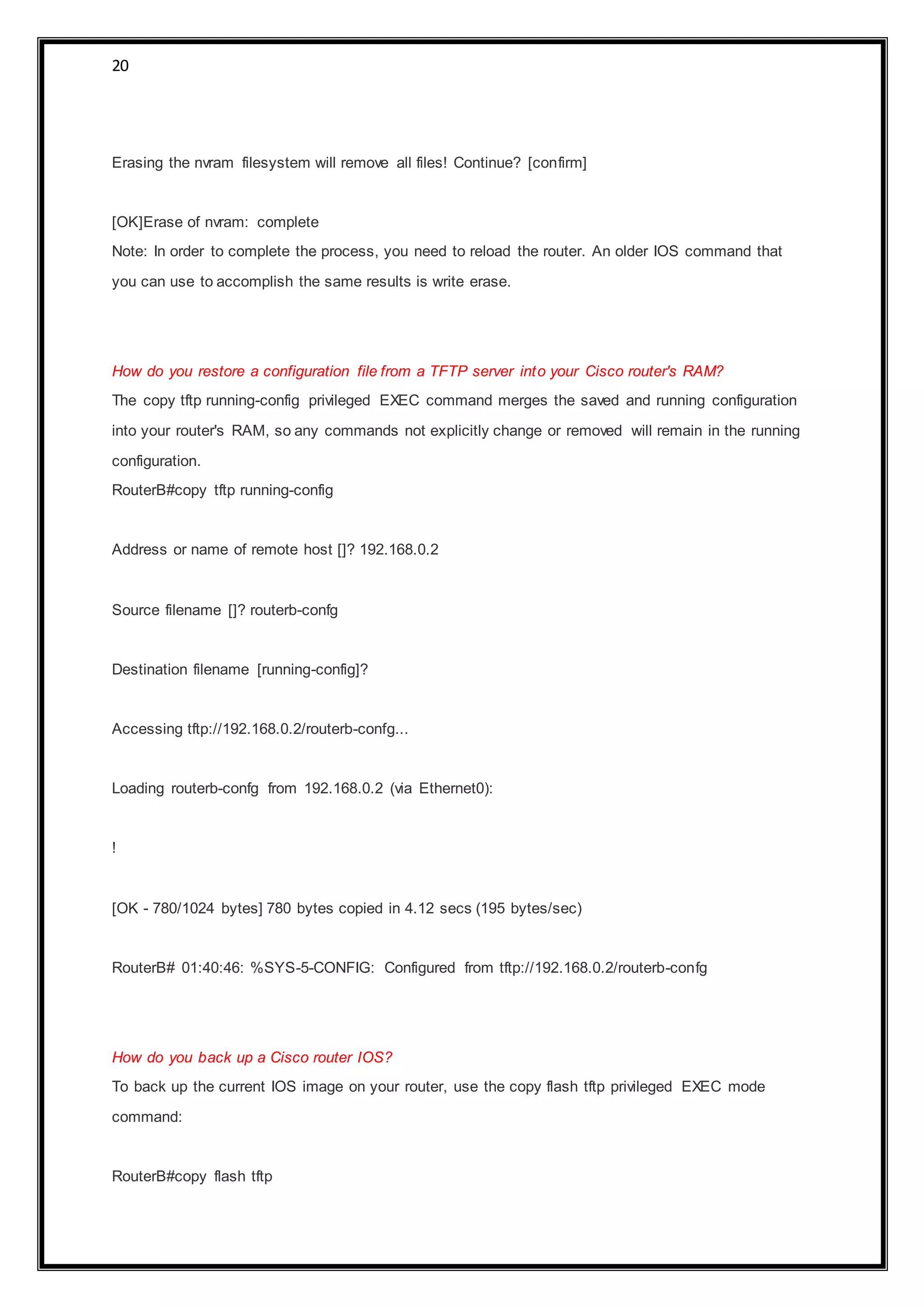 20
Erasing the nvram filesystem will remove all files! Continue? [confirm]
[OK]Erase of nvram: complete
Note: In order to complete the process, you need to reload the router. An older IOS command that
you can use to accomplish the same results is write erase.
How do you restore a configuration file from a TFTP server into your Cisco router's RAM?
The copy tftp running-config privileged EXEC command merges the saved and running configuration
into your router's RAM, so any commands not explicitly change or removed will remain in the running
configuration.
RouterB#copy tftp running-config
Address or name of remote host []? 192.168.0.2
Source filename []? routerb-confg
Destination filename [running-config]?
Accessing tftp://192.168.0.2/routerb-confg...
Loading routerb-confg from 192.168.0.2 (via Ethernet0):
!
[OK - 780/1024 bytes] 780 bytes copied in 4.12 secs (195 bytes/sec)
RouterB# 01:40:46: %SYS-5-CONFIG: Configured from tftp://192.168.0.2/routerb-confg
How do you back up a Cisco router IOS?
To back up the current IOS image on your router, use the copy flash tftp privileged EXEC mode
command:
RouterB#copy flash tftp
 