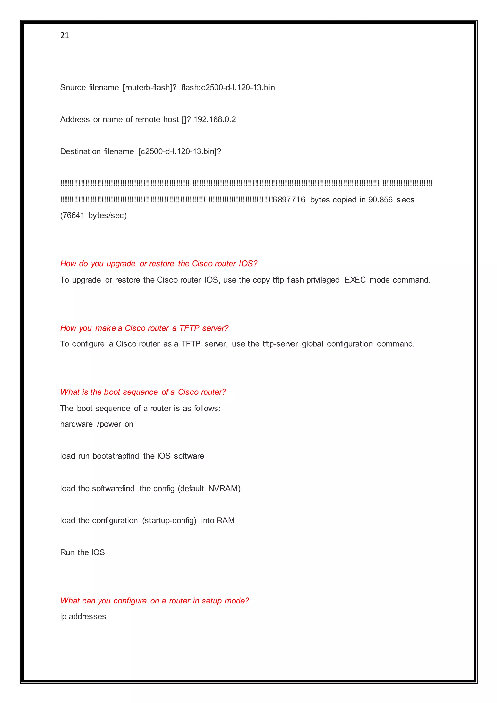 21
Source filename [routerb-flash]? flash:c2500-d-l.120-13.bin
Address or name of remote host []? 192.168.0.2
Destination filename [c2500-d-l.120-13.bin]?
!!!!!!!!!!!!!!!!!!!!!!!!!!!!!!!!!!!!!!!!!!!!!!!!!!!!!!!!!!!!!!!!!!!!!!!!!!!!!!!!!!!!!!!!!!!!!!!!!!!!!!!!!!!!!!!!!!!!!!!!!!!!!!!!!!!!!!!!!!!!!!!!!!!!!!!!!!!!!!!!!!
!!!!!!!!!!!!!!!!!!!!!!!!!!!!!!!!!!!!!!!!!!!!!!!!!!!!!!!!!!!!!!!!!!!!!!!!!!!!!!!!!!!!!!!!!!!!!6897716 bytes copied in 90.856 secs
(76641 bytes/sec)
How do you upgrade or restore the Cisco router IOS?
To upgrade or restore the Cisco router IOS, use the copy tftp flash privileged EXEC mode command.
How you make a Cisco router a TFTP server?
To configure a Cisco router as a TFTP server, use the tftp-server global configuration command.
What is the boot sequence of a Cisco router?
The boot sequence of a router is as follows:
hardware /power on
load run bootstrapfind the IOS software
load the softwarefind the config (default NVRAM)
load the configuration (startup-config) into RAM
Run the IOS
What can you configure on a router in setup mode?
ip addresses
 