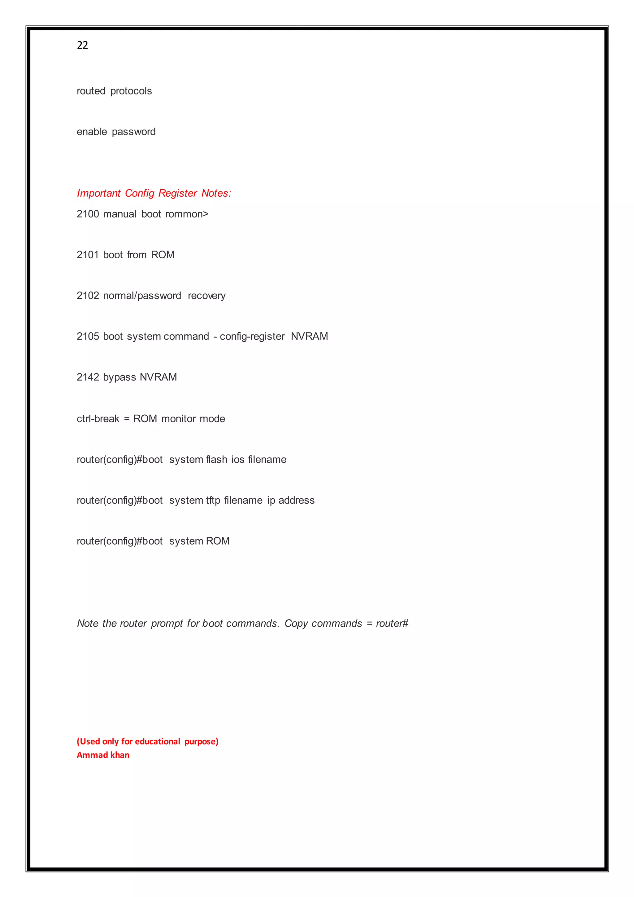 22
routed protocols
enable password
Important Config Register Notes:
2100 manual boot rommon>
2101 boot from ROM
2102 normal/password recovery
2105 boot system command - config-register NVRAM
2142 bypass NVRAM
ctrl-break = ROM monitor mode
router(config)#boot system flash ios filename
router(config)#boot system tftp filename ip address
router(config)#boot system ROM
Note the router prompt for boot commands. Copy commands = router#
(Used only for educational purpose)
Ammad khan
 