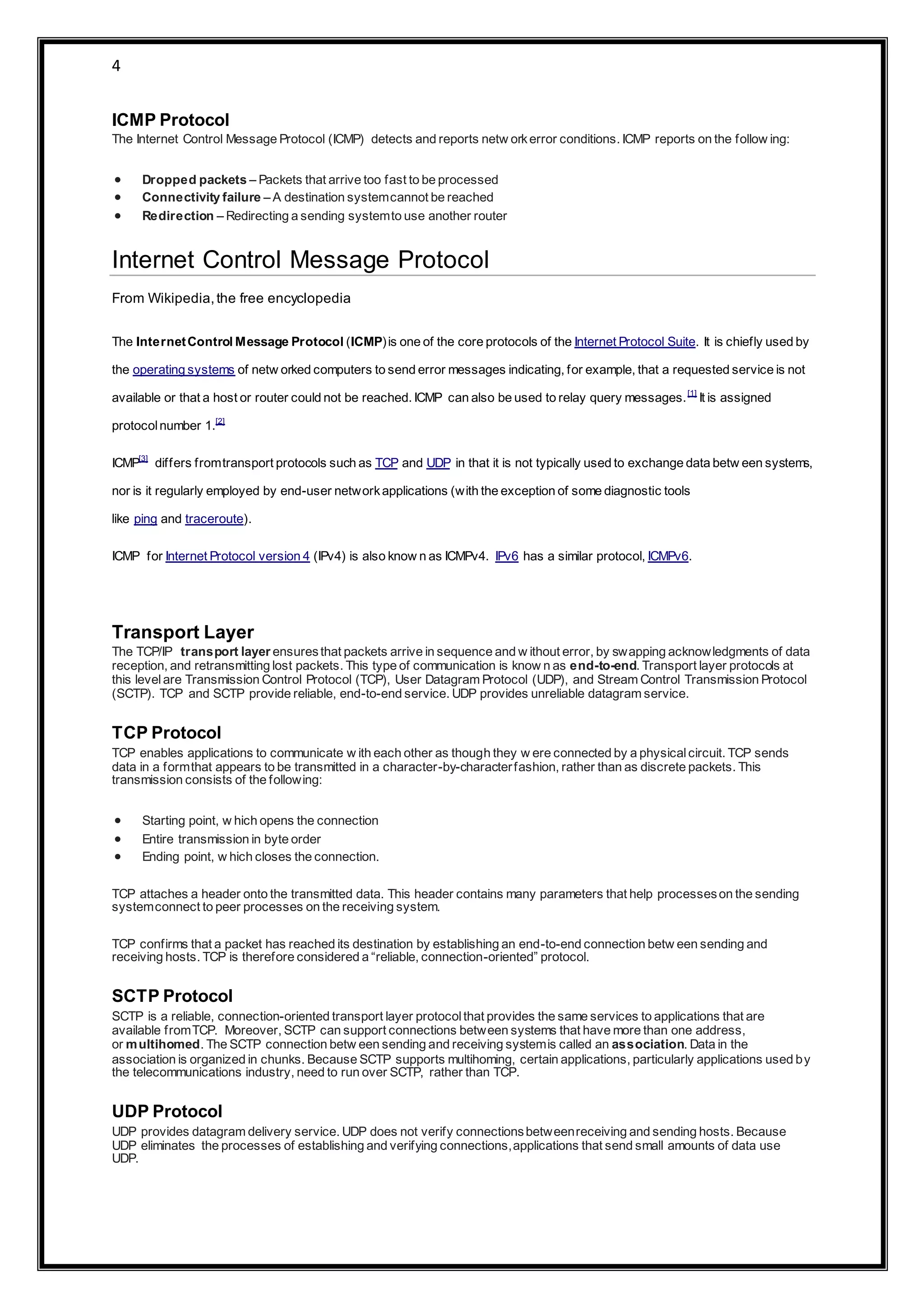 4
ICMP Protocol
The Internet Control Message Protocol (ICMP) detects and reports netw orkerror conditions. ICMP reports on the follow ing:
 Dropped packets – Packets that arrive too fast to be processed
 Connectivity failure – A destination systemcannot be reached
 Redirection – Redirecting a sending systemto use another router
Internet Control Message Protocol
From Wikipedia,the free encyclopedia
The InternetControl Message Protocol (ICMP)is one of the core protocols of the Internet Protocol Suite. It is chiefly used by
the operating systems of netw orked computers to send error messages indicating, for example, that a requested service is not
available or that a host or router could not be reached. ICMP can also be used to relay query messages.[1]
It is assigned
protocolnumber 1.[2]
ICMP[3]
differs fromtransport protocols such as TCP and UDP in that it is not typically used to exchange data betw een systems,
nor is it regularly employed by end-user networkapplications (with the exception of some diagnostic tools
like ping and traceroute).
ICMP for Internet Protocol version 4 (IPv4) is also know n as ICMPv4. IPv6 has a similar protocol, ICMPv6.
Transport Layer
The TCP/IP transport layer ensuresthat packets arrive in sequence and w ithout error, by swapping acknowledgments of data
reception, and retransmitting lost packets. This type of communication is know n as end-to-end. Transport layer protocols at
this levelare Transmission Control Protocol (TCP), User Datagram Protocol (UDP), and Stream Control Transmission Protocol
(SCTP). TCP and SCTP provide reliable, end-to-end service. UDP provides unreliable datagram service.
TCP Protocol
TCP enables applications to communicate w ith each other as though they w ere connected by a physicalcircuit. TCP sends
data in a formthat appears to be transmitted in a character-by-characterfashion, rather than as discrete packets. This
transmission consists of the following:
 Starting point, w hich opens the connection
 Entire transmission in byte order
 Ending point, w hich closes the connection.
TCP attaches a header onto the transmitted data. This header contains many parameters that help processeson the sending
systemconnect to peer processes on the receiving system.
TCP confirms that a packet has reached its destination by establishing an end-to-end connection betw een sending and
receiving hosts. TCP is therefore considered a “reliable, connection-oriented” protocol.
SCTP Protocol
SCTP is a reliable, connection-oriented transport layer protocolthat provides the same services to applications that are
available fromTCP. Moreover, SCTP can support connections between systems that have more than one address,
or multihomed. The SCTP connection betw een sending and receiving systemis called an association. Data in the
association is organized in chunks. Because SCTP supports multihoming, certain applications, particularly applications used by
the telecommunications industry, need to run over SCTP, rather than TCP.
UDP Protocol
UDP provides datagram delivery service. UDP does not verify connectionsbetweenreceiving and sending hosts. Because
UDP eliminates the processes of establishing and verifying connections,applications that send small amounts of data use
UDP.
 