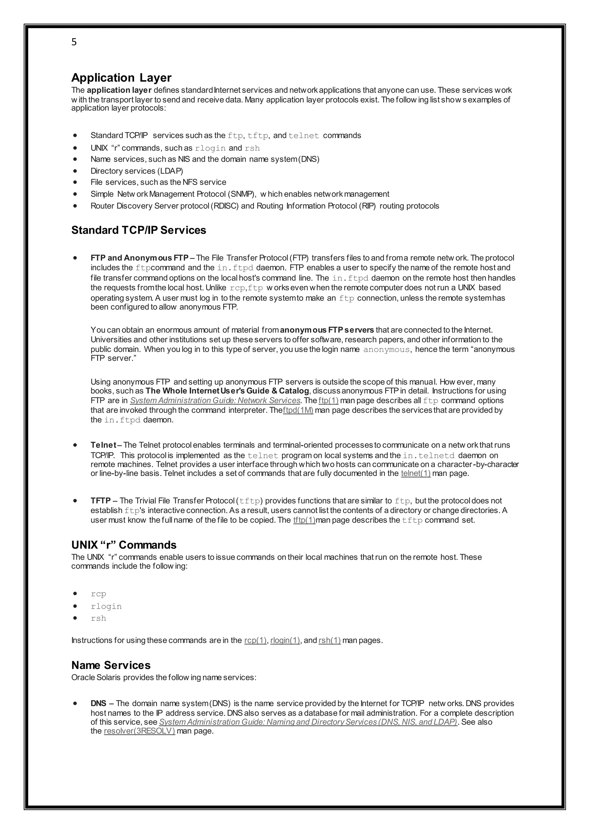 5
Application Layer
The application layer defines standardInternet services and networkapplications that anyone can use. These services work
w ith the transport layer to send and receive data. Many application layer protocols exist. The follow ing list show sexamples of
application layer protocols:
 Standard TCP/IP services such as the ftp, tftp, and telnet commands
 UNIX “r” commands, such as rlogin and rsh
 Name services, such as NIS and the domain name system(DNS)
 Directory services (LDAP)
 File services, such as the NFS service
 Simple Netw orkManagement Protocol (SNMP), w hich enables networkmanagement
 Router Discovery Server protocol(RDISC) and Routing Information Protocol (RIP) routing protocols
Standard TCP/IP Services
 FTP and Anonymous FTP – The File Transfer Protocol(FTP) transfers files to and froma remote netw ork. The protocol
includes the ftpcommand and the in.ftpd daemon. FTP enables a user to specify the name of the remote host and
file transfer command options on the localhost's command line. The in.ftpd daemon on the remote host then handles
the requests fromthe local host. Unlike rcp,ftp w orkseven when the remote computer does not run a UNIX based
operating system. A user must log in to the remote systemto make an ftp connection, unless the remote systemhas
been configured to allow anonymous FTP.
You can obtain an enormous amount of material fromanonymous FTP servers that are connected to the Internet.
Universities and other institutions set up these servers to offer software, research papers, and other information to the
public domain. When you log in to this type of server, you use the login name anonymous, hence the term “anonymous
FTP server.”
Using anonymous FTP and setting up anonymous FTP servers is outside the scope of this manual. How ever, many
books, such as The Whole InternetUser's Guide & Catalog, discussanonymous FTP in detail. Instructions for using
FTP are in System Administration Guide: Network Services. The ftp(1) man page describes all ftp command options
that are invoked through the command interpreter. Theftpd(1M) man page describes the servicesthat are provided by
the in.ftpd daemon.
 Telnet– The Telnet protocolenables terminals and terminal-oriented processesto communicate on a netw orkthat runs
TCP/IP. This protocolis implemented as the telnet program on local systems and the in.telnetd daemon on
remote machines. Telnet provides a user interface through which two hosts can communicate on a character-by-character
or line-by-line basis. Telnet includes a set of commands that are fully documented in the telnet(1) man page.
 TFTP – The Trivial File Transfer Protocol(tftp) provides functions that are similar to ftp, but the protocoldoes not
establish ftp's interactive connection. As a result, users cannot list the contents of a directory or change directories. A
user must know the fullname of the file to be copied. The tftp(1)man page describes the tftp command set.
UNIX “r” Commands
The UNIX “r” commands enable users to issue commands on their local machines that run on the remote host. These
commands include the follow ing:
 rcp
 rlogin
 rsh
Instructions for using these commands are in the rcp(1), rlogin(1), and rsh(1) man pages.
Name Services
Oracle Solaris provides the follow ing name services:
 DNS – The domain name system(DNS) is the name service provided by the Internet for TCP/IP netw orks. DNS provides
host names to the IP address service. DNS also serves as a database for mail administration. For a complete description
of this service, see System Administration Guide: Naming and DirectoryServices(DNS, NIS, and LDAP). See also
the resolver(3RESOLV) man page.
 