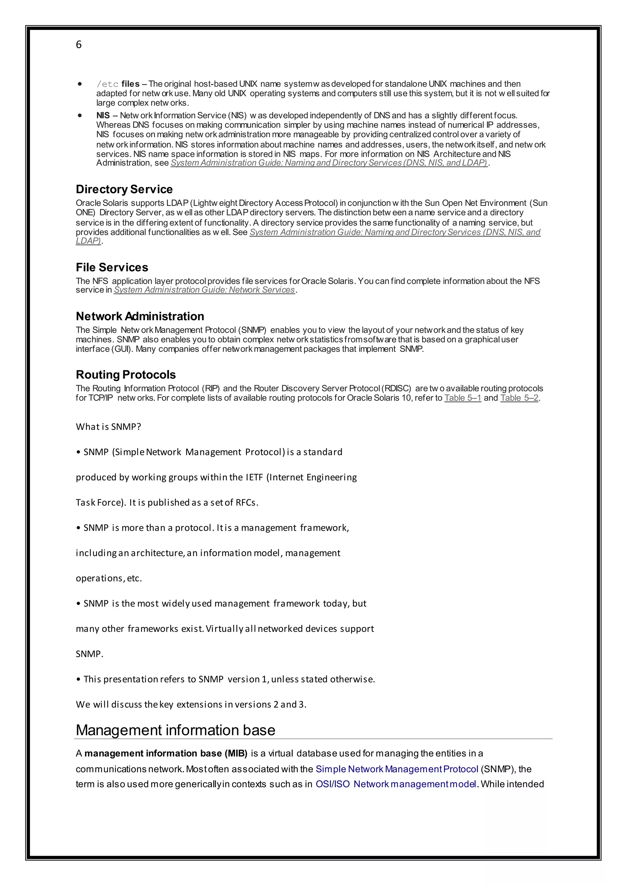 6
 /etc files – The original host-based UNIX name systemw asdeveloped for standalone UNIX machines and then
adapted for netw orkuse. Many old UNIX operating systems and computers still use this system, but it is not w ellsuited for
large complex netw orks.
 NIS – Netw orkInformation Service (NIS) w as developed independently of DNS and has a slightly different focus.
Whereas DNS focuses on making communication simpler by using machine names instead of numerical IP addresses,
NIS focuses on making netw orkadministration more manageable by providing centralized controlover a variety of
netw orkinformation. NIS stores information about machine names and addresses, users, the networkitself, and netw ork
services. NIS name space information is stored in NIS maps. For more information on NIS Architecture and NIS
Administration, see System Administration Guide: Naming and DirectoryServices(DNS, NIS, and LDAP).
Directory Service
Oracle Solaris supports LDAP (Lightw eight Directory AccessProtocol) in conjunction w ith the Sun Open Net Environment (Sun
ONE) Directory Server, as w ellas other LDAP directory servers. The distinction betw een a name service and a directory
service is in the differing extent of functionality. A directory service provides the same functionality of a naming service, but
provides additional functionalities as w ell. See System Administration Guide: Naming and DirectoryServices (DNS, NIS, and
LDAP).
File Services
The NFS application layer protocolprovides file services forOracle Solaris. You can find complete information about the NFS
service in System Administration Guide: Network Services.
Network Administration
The Simple Netw orkManagement Protocol (SNMP) enables you to view the layout of your networkand the status of key
machines. SNMP also enables you to obtain complex netw orkstatisticsfromsoftware that is based on a graphicaluser
interface (GUI). Many companies offer networkmanagement packages that implement SNMP.
Routing Protocols
The Routing Information Protocol (RIP) and the Router Discovery Server Protocol(RDISC) are tw o available routing protocols
for TCP/IP netw orks. For complete lists of available routing protocols for Oracle Solaris 10, refer to Table 5–1 and Table 5–2.
What is SNMP?
• SNMP (SimpleNetwork Management Protocol) is a standard
produced by working groups within the IETF (Internet Engineering
Task Force). It is published as a setof RFCs.
• SNMP is more than a protocol. Itis a management framework,
includingan architecture,an information model, management
operations,etc.
• SNMP is the most widely used management framework today, but
many other frameworks exist.Virtually all networked devices support
SNMP.
• This presentation refers to SNMP version 1,unless stated otherwise.
We will discuss thekey extensions in versions 2 and 3.
Management information base
A management information base (MIB) is a virtual database used for managing the entities in a
communications network.Mostoften associated with the Simple Network ManagementProtocol (SNMP), the
term is also used more genericallyin contexts such as in OSI/ISO Network managementmodel.While intended
 