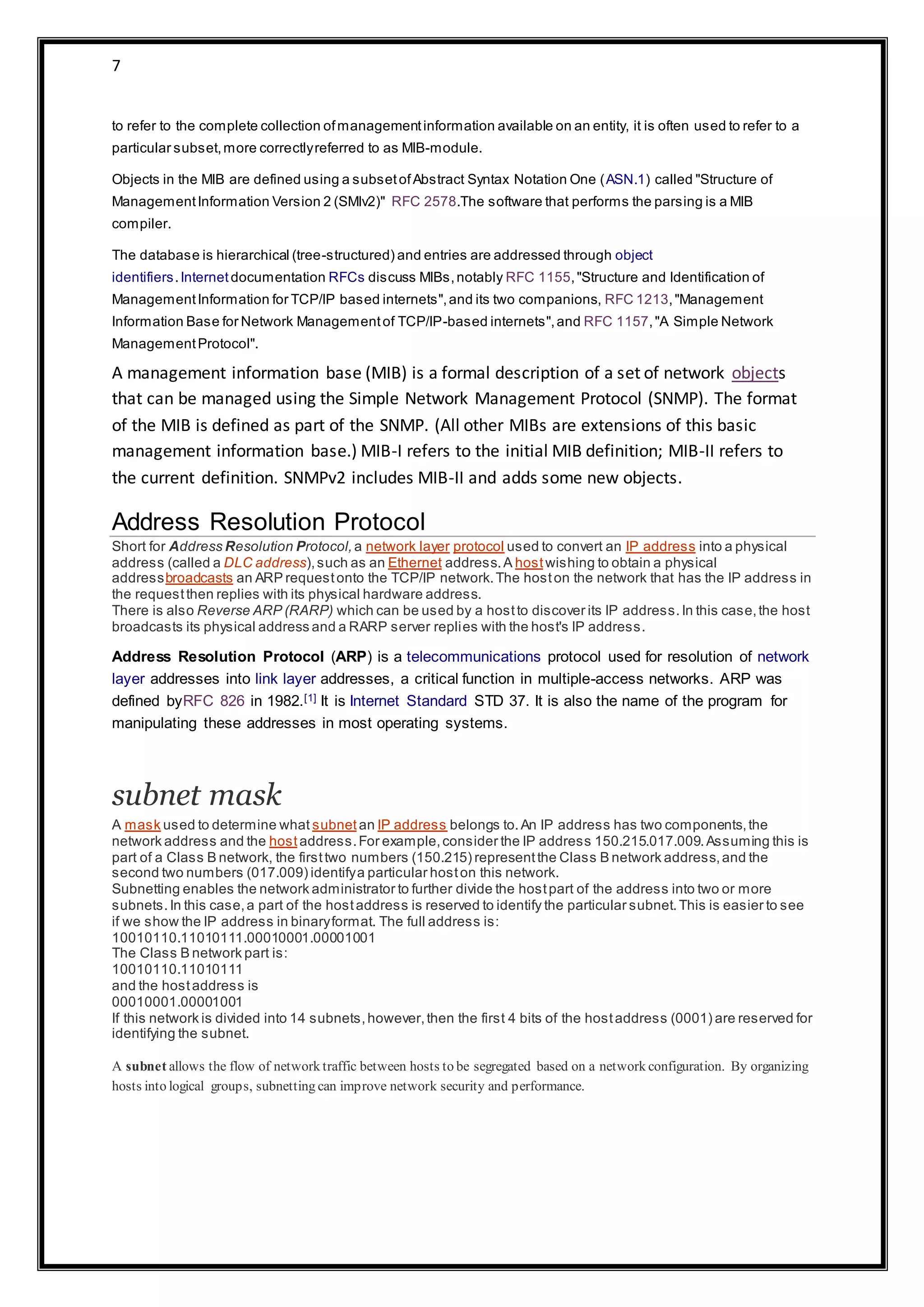 7
to refer to the complete collection ofmanagementinformation available on an entity, it is often used to refer to a
particular subset,more correctlyreferred to as MIB-module.
Objects in the MIB are defined using a subsetofAbstract Syntax Notation One (ASN.1) called "Structure of
ManagementInformation Version 2 (SMIv2)" RFC 2578.The software that performs the parsing is a MIB
compiler.
The database is hierarchical (tree-structured) and entries are addressed through object
identifiers.Internetdocumentation RFCs discuss MIBs,notably RFC 1155,"Structure and Identification of
ManagementInformation for TCP/IP based internets",and its two companions, RFC 1213,"Management
Information Base for Network Managementof TCP/IP-based internets",and RFC 1157,"A Simple Network
ManagementProtocol".
A management information base (MIB) is a formal description of a set of network objects
that can be managed using the Simple Network Management Protocol (SNMP). The format
of the MIB is defined as part of the SNMP. (All other MIBs are extensions of this basic
management information base.) MIB-I refers to the initial MIB definition; MIB-II refers to
the current definition. SNMPv2 includes MIB-II and adds some new objects.
Address Resolution Protocol
Short for Address Resolution Protocol,a network layer protocol used to convert an IP address into a physical
address (called a DLC address),such as an Ethernet address.A hostwishing to obtain a physical
addressbroadcasts an ARP requestonto the TCP/IP network.The hoston the network that has the IP address in
the requestthen replies with its physical hardware address.
There is also Reverse ARP (RARP) which can be used by a hostto discover its IP address.In this case,the host
broadcasts its physical address and a RARP server replies with the host's IP address.
Address Resolution Protocol (ARP) is a telecommunications protocol used for resolution of network
layer addresses into link layer addresses, a critical function in multiple-access networks. ARP was
defined byRFC 826 in 1982.[1] It is Internet Standard STD 37. It is also the name of the program for
manipulating these addresses in most operating systems.
subnet mask
A mask used to determine what subnet an IP address belongs to.An IP address has two components,the
network address and the hostaddress.For example,consider the IP address 150.215.017.009.Assuming this is
part of a Class B network, the firsttwo numbers (150.215) representthe Class B network address,and the
second two numbers (017.009) identifya particular hoston this network.
Subnetting enables the network administrator to further divide the hostpart of the address into two or more
subnets.In this case,a part of the hostaddress is reserved to identify the particular subnet.This is easier to see
if we show the IP address in binaryformat. The full address is:
10010110.11010111.00010001.00001001
The Class B network part is:
10010110.11010111
and the hostaddress is
00010001.00001001
If this network is divided into 14 subnets,however,then the first 4 bits of the hostaddress (0001) are reserved for
identifying the subnet.
A subnet allows the flow of network traffic between hosts to be segregated based on a network configuration. By organizing
hosts into logical groups, subnetting can improve network security and performance.
 