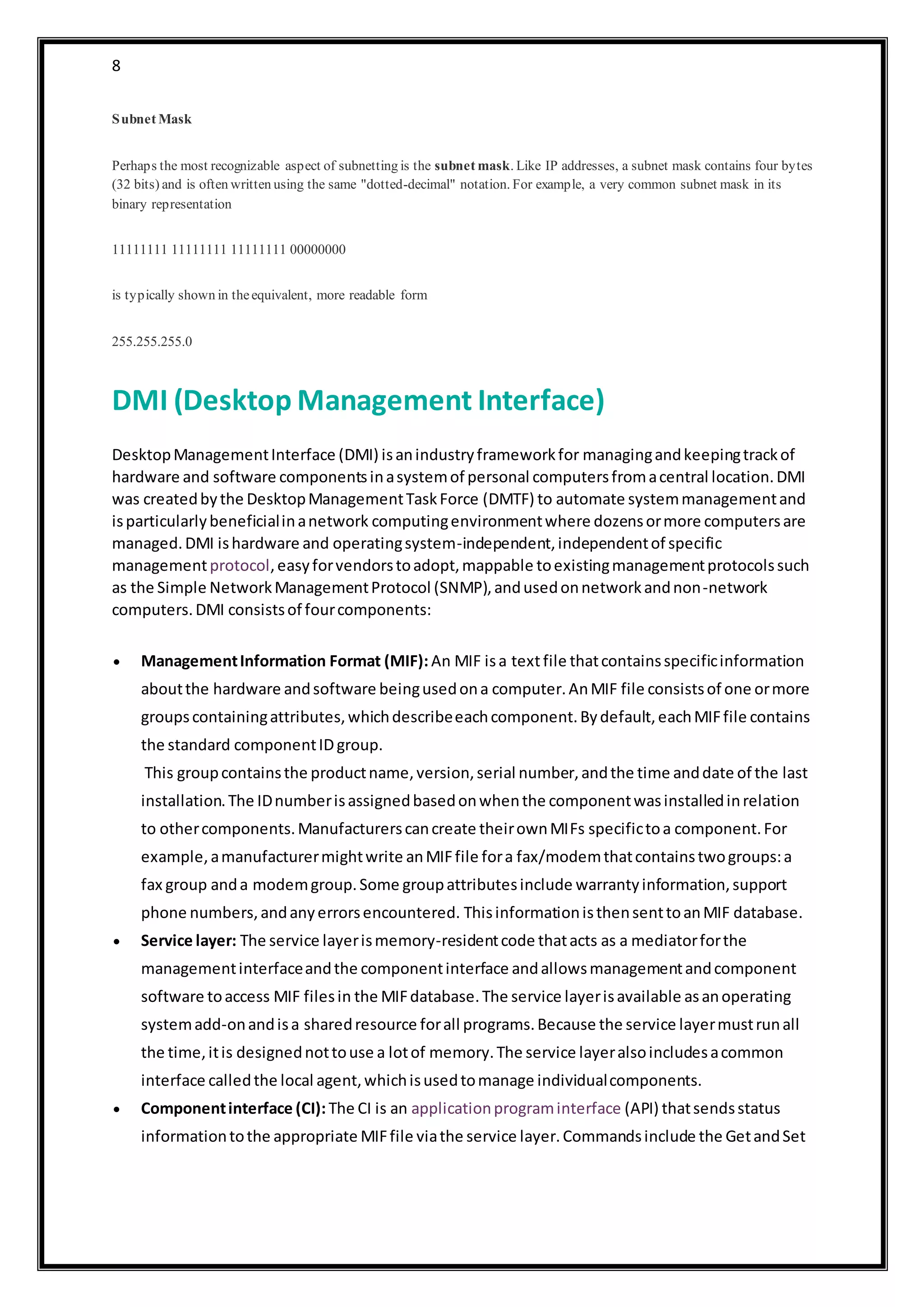 8
Subnet Mask
Perhaps the most recognizable aspect of subnetting is the subnet mask. Like IP addresses, a subnet mask contains four bytes
(32 bits) and is often written using the same "dotted-decimal" notation. For example, a very common subnet mask in its
binary representation
11111111 11111111 11111111 00000000
is typically shown in theequivalent, more readable form
255.255.255.0
DMI (Desktop Management Interface)
DesktopManagementInterface (DMI) isanindustryframeworkfor managingandkeepingtrackof
hardware and software componentsinasystemof personal computersfromacentral location.DMI
was createdbythe DesktopManagementTaskForce (DMTF) to automate systemmanagementand
isparticularlybeneficialinanetwork computingenvironmentwhere dozensormore computersare
managed.DMI ishardware and operatingsystem-independent,independentof specific
managementprotocol,easyforvendorstoadopt,mappable toexistingmanagementprotocolssuch
as the Simple NetworkManagementProtocol (SNMP),andusedonnetworkandnon-network
computers.DMI consistsof fourcomponents:
 ManagementInformation Format (MIF): An MIF isa textfile thatcontainsspecificinformation
aboutthe hardware andsoftware beingusedona computer.AnMIF file consistsof one ormore
groupscontainingattributes,whichdescribeeachcomponent.Bydefault,eachMIFfile contains
the standard componentIDgroup.
This groupcontainsthe productname,version,serial number,andthe time anddate of the last
installation.The IDnumberisassignedbasedonwhenthe componentwasinstalledinrelation
to othercomponents.Manufacturerscancreate theirownMIFs specifictoa component.For
example,amanufacturermightwrite anMIFfile fora fax/modemthatcontainstwogroups:a
fax group anda modemgroup.Some groupattributesinclude warrantyinformation,support
phone numbers,andanyerrorsencountered. ThisinformationisthensenttoanMIF database.
 Service layer: The service layerismemory-residentcode thatacts as a mediatorforthe
managementinterfaceandthe componentinterface andallowsmanagementandcomponent
software toaccess MIF filesin the MIFdatabase.The service layerisavailable asanoperating
systemadd-onandisa sharedresource forall programs.Because the service layermustrunall
the time,itis designednottouse a lotof memory.The service layeralsoincludesacommon
interface calledthe local agent,whichisusedtomanage individualcomponents.
 Componentinterface (CI): The CI is an applicationprograminterface (API) thatsendsstatus
informationtothe appropriate MIFfile viathe service layer.Commandsinclude the GetandSet
 
