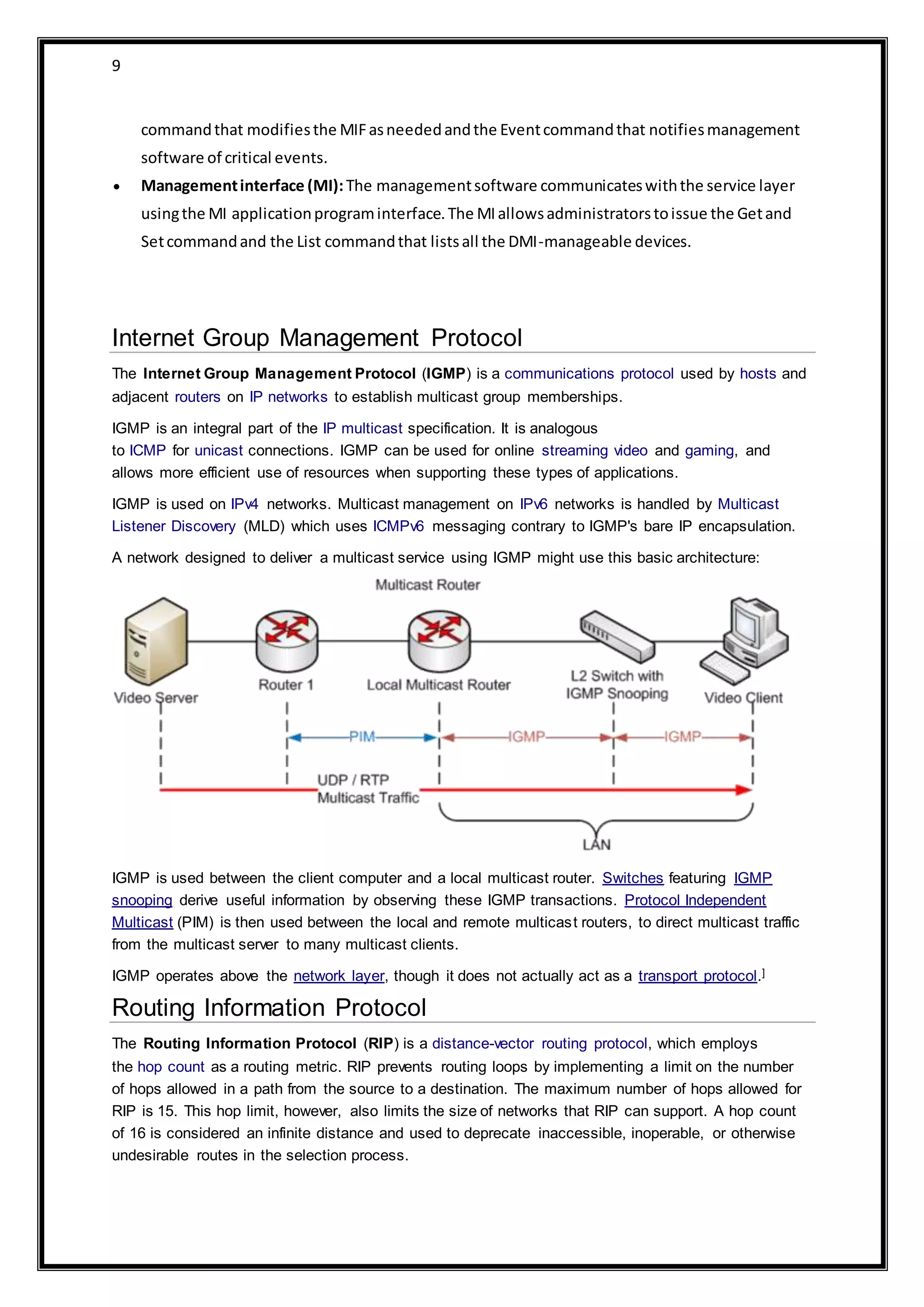 9
commandthat modifiesthe MIFasneededandthe Eventcommandthat notifiesmanagement
software of critical events.
 Managementinterface (MI):The managementsoftware communicateswiththe service layer
usingthe MI applicationprograminterface.The MIallowsadministratorstoissue the Getand
Setcommandand the List commandthat listsall the DMI-manageable devices.
Internet Group Management Protocol
The Internet Group Management Protocol (IGMP) is a communications protocol used by hosts and
adjacent routers on IP networks to establish multicast group memberships.
IGMP is an integral part of the IP multicast specification. It is analogous
to ICMP for unicast connections. IGMP can be used for online streaming video and gaming, and
allows more efficient use of resources when supporting these types of applications.
IGMP is used on IPv4 networks. Multicast management on IPv6 networks is handled by Multicast
Listener Discovery (MLD) which uses ICMPv6 messaging contrary to IGMP's bare IP encapsulation.
A network designed to deliver a multicast service using IGMP might use this basic architecture:
IGMP is used between the client computer and a local multicast router. Switches featuring IGMP
snooping derive useful information by observing these IGMP transactions. Protocol Independent
Multicast (PIM) is then used between the local and remote multicast routers, to direct multicast traffic
from the multicast server to many multicast clients.
IGMP operates above the network layer, though it does not actually act as a transport protocol.]
Routing Information Protocol
The Routing Information Protocol (RIP) is a distance-vector routing protocol, which employs
the hop count as a routing metric. RIP prevents routing loops by implementing a limit on the number
of hops allowed in a path from the source to a destination. The maximum number of hops allowed for
RIP is 15. This hop limit, however, also limits the size of networks that RIP can support. A hop count
of 16 is considered an infinite distance and used to deprecate inaccessible, inoperable, or otherwise
undesirable routes in the selection process.
 