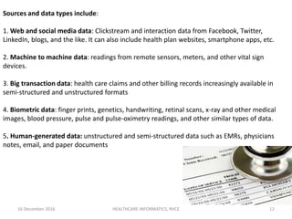 16 December 2016 HEALTHCARE INFORMATICS, RVCE 12
Sources and data types include:
1. Web and social media data: Clickstream and interaction data from Facebook, Twitter,
LinkedIn, blogs, and the like. It can also include health plan websites, smartphone apps, etc.
2. Machine to machine data: readings from remote sensors, meters, and other vital sign
devices.
3. Big transaction data: health care claims and other billing records increasingly available in
semi-structured and unstructured formats
4. Biometric data: finger prints, genetics, handwriting, retinal scans, x-ray and other medical
images, blood pressure, pulse and pulse-oximetry readings, and other similar types of data.
5. Human-generated data: unstructured and semi-structured data such as EMRs, physicians
notes, email, and paper documents
 