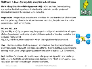 16 December 2016 HEALTHCARE INFORMATICS, RVCE 13
Platforms & tools for big data analytics in healthcare
The Hadoop Distributed File System (HDFS) : HDFS enables the underlying
storage for the Hadoop cluster. It divides the data into smaller parts and
distributes it across the various servers/nodes.
MapReduce : MapReduce provides the interface for the distribution of sub-tasks
and the gathering of outputs. When tasks are executed, MapReduce tracks the
processing of each server/node.
PIG and PIG Latin
(Pig and PigLatin) Pig programming language is configured to assimilate all types
of data (structured/ unstructured, etc.). It is comprised of two key modules: the
language itself, called
PigLatin, and the runtime version in which the PigLatin code is executed.
Hive : Hive is a runtime Hadoop support architecture that leverages Structure
Query Language (SQL) with the Hadoop platform. It permits SQL programmers to
develop Hive Query Language (HQL) statements akin to typical SQL statements.
Jaql : Jaql is a functional, declarative query language designed to process large
data sets. To facilitate parallel processing, Jaql converts “‘high-level’ queries into
‘low-level’ queries” consisting of MapReduce tasks.
 