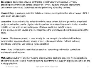 16 December 2016 HEALTHCARE INFORMATICS, RVCE 14
Zookeeper: Zookeeper allows a centralized infrastructure with various services,
providing synchronization across a cluster of servers. Big data analytics applications
utilize these services to coordinate parallel processing across big clusters.
Hbase: HBase is a column-oriented database management system that sits on top of HDFS. It
uses a non-SQL approach.
Cassandra : Cassandra is also a distributed database system. It is designated as a top-level
project modeled to handle big data distributed across many utility servers. It also provides
reliable service with no particular point of failure and it is a NoSQL system.
Oozie Oozie, an open source project, streamlines the workflow and coordination among the
tasks.
Lucene : The Lucene project is used widely for text analytics/searches and has been
incorporated into several open source projects. Its scope includes full text indexing
and library search for use within a Java application.
Avro : Avro facilitates data serialization services. Versioning and version control are
additional useful features.
Mahout Mahout is yet another Apache project whose goal is to generate free applications
of distributed and scalable machine learning algorithms that support big data analytics on the
Hadoop platform.
 