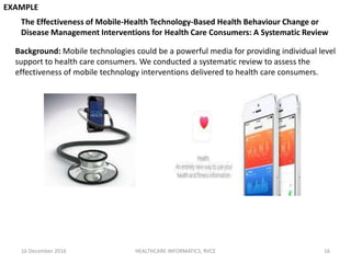 16 December 2016 HEALTHCARE INFORMATICS, RVCE 16
The Effectiveness of Mobile-Health Technology-Based Health Behaviour Change or
Disease Management Interventions for Health Care Consumers: A Systematic Review
EXAMPLE
Background: Mobile technologies could be a powerful media for providing individual level
support to health care consumers. We conducted a systematic review to assess the
effectiveness of mobile technology interventions delivered to health care consumers.
 