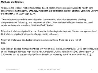 16 December 2016 HEALTHCARE INFORMATICS, RVCE 17
Methods and Findings:
All controlled trials of mobile technology-based health interventions delivered to health care
consumers using MEDLINE, EMBASE, PsycINFO, Global Health, Web of Science, Cochrane Library,
UK NHS HTA (Jan 1990–Sept 2010).
Two authors extracted data on allocation concealment, allocation sequence, blinding,
completeness of follow-up, and measures of effect. We calculated effect estimates and used
random effects meta-analysis. We identified 75 trials.
Fifty-nine trials investigated the use of mobile technologies to improve disease management and
26 trials investigated their use to change health behaviors.
Nearly all trials were conducted in high-income countries. Trials had a low risk of
bias.
Two trials of disease management had low risk of bias; in one, antiretroviral (ART) adherence, use
of text messages reduced high viral load (.400 copies), with a relative risk (RR) of 0.85 (95% CI
0.72–0.99), but no statistically significant benefit on mortality (RR 0.79 [95% CI 0.47–1.32]).
 
