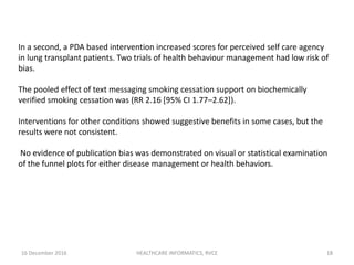 16 December 2016 HEALTHCARE INFORMATICS, RVCE 18
In a second, a PDA based intervention increased scores for perceived self care agency
in lung transplant patients. Two trials of health behaviour management had low risk of
bias.
The pooled effect of text messaging smoking cessation support on biochemically
verified smoking cessation was (RR 2.16 [95% CI 1.77–2.62]).
Interventions for other conditions showed suggestive benefits in some cases, but the
results were not consistent.
No evidence of publication bias was demonstrated on visual or statistical examination
of the funnel plots for either disease management or health behaviors.
 