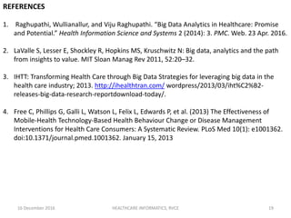 16 December 2016 HEALTHCARE INFORMATICS, RVCE 19
REFERENCES
1. Raghupathi, Wullianallur, and Viju Raghupathi. “Big Data Analytics in Healthcare: Promise
and Potential.” Health Information Science and Systems 2 (2014): 3. PMC. Web. 23 Apr. 2016.
2. LaValle S, Lesser E, Shockley R, Hopkins MS, Kruschwitz N: Big data, analytics and the path
from insights to value. MIT Sloan Manag Rev 2011, 52:20–32.
3. IHTT: Transforming Health Care through Big Data Strategies for leveraging big data in the
health care industry; 2013. http://ihealthtran.com/ wordpress/2013/03/iht%C2%B2-
releases-big-data-research-reportdownload-today/.
4. Free C, Phillips G, Galli L, Watson L, Felix L, Edwards P, et al. (2013) The Effectiveness of
Mobile-Health Technology-Based Health Behaviour Change or Disease Management
Interventions for Health Care Consumers: A Systematic Review. PLoS Med 10(1): e1001362.
doi:10.1371/journal.pmed.1001362. January 15, 2013
 