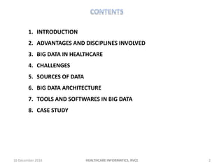 16 December 2016 2HEALTHCARE INFORMATICS, RVCE
1. INTRODUCTION
2. ADVANTAGES AND DISCIPLINES INVOLVED
3. BIG DATA IN HEALTHCARE
4. CHALLENGES
5. SOURCES OF DATA
6. BIG DATA ARCHITECTURE
7. TOOLS AND SOFTWARES IN BIG DATA
8. CASE STUDY
 