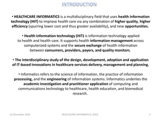 16 December 2016 HEALTHCARE INFORMATICS, RVCE 3
• HEALTHCARE INFORMATICS is a multidisciplinary field that uses health information
technology (HIT) to improve health care via any combination of higher quality, higher
efficiency (spurring lower cost and thus greater availability), and new opportunities.
• Health information technology (HIT) is information technology applied
to health and health care. It supports health information management across
computerized systems and the secure exchange of health information
between consumers, providers, payers, and quality monitors.
• The interdisciplinary study of the design, development, adoption and application
of IT-based innovations in healthcare services delivery, management and planning.
• Informatics refers to the science of information, the practice of information
processing, and the engineering of information systems. Informatics underlies the
academic investigation and practitioner application of computing and
communications technology to healthcare, health education, and biomedical
research.
 
