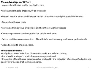 16 December 2016 HEALTHCARE INFORMATICS, RVCE 4
Main advantages of HIT are :
•Improve health care quality or effectiveness
•Increase health care productivity or efficiency
•Prevent medical errors and increase health care accuracy and procedural correctness
•Reduce health care costs
•Increase administrative efficiencies and healthcare work processes
•Decrease paperwork and unproductive or idle work time
•Extend real-time communications of health informatics among health care professionals
•Expand access to affordable care.
Public health benefits :
• Early detection of infectious disease outbreaks around the country;
• Improved tracking of chronic disease management; and
• Evaluation of health care based on value enabled by the collection of de-identified price and
quality information that can be compared.
 