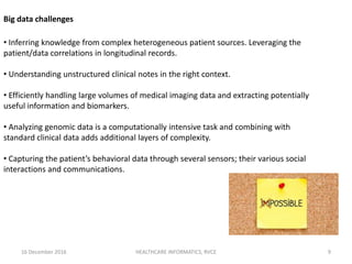 16 December 2016 HEALTHCARE INFORMATICS, RVCE 9
• Inferring knowledge from complex heterogeneous patient sources. Leveraging the
patient/data correlations in longitudinal records.
• Understanding unstructured clinical notes in the right context.
• Efficiently handling large volumes of medical imaging data and extracting potentially
useful information and biomarkers.
• Analyzing genomic data is a computationally intensive task and combining with
standard clinical data adds additional layers of complexity.
• Capturing the patient’s behavioral data through several sensors; their various social
interactions and communications.
Big data challenges
 