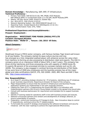 Domain Knowledge : Manufacturing, SAP, ERP, IT Infrastructure.
Technical Proficiency :
 Primary Tech Skills: SAP ECC(6.0) SD, MM, PPQM, FICO Modules.
ERP ORACLE APPS 11i (E-Business Suite 11.5.10) OM, AR/AP Modules,OPM.
 Rdbms: MS SQL Server 2000, Oracle 9i, Sybase SQL.
 Gui: VB 6.0/5.0 , D2K (Forms 4.5/5.0).
 Network Operating System: Win 2003/2000/NT,Novell 4.11
 Reporting Tools: Crystal Reports 8.5/ D2K(Reports 2.5 & 3.0.)
 Data Transformation Tools: DTS, TOAD
Professional Experience and Accomplishments :
Present Employment :
Organization : WESTCOAST FINE FOODS (INDIA) PVT.LTD
Location: Goregaon,Mumbai
Position Held : HEAD-IT , Tenure : JUL 2015 till Date.
About Company :
WestCoast Group is FMCG sector company, with famous Cambay Tiger brand well known
to all sea foodies. The company started its aqua culture journey and now
has emerged as a fully integrated seafood player with presence across the value chain
from hatchery to farming as also processing to distribution retail and exports .The 650 Cr.
company grown at an impressive CAGR of about 50% in last 5 years .The company has
three shrimp hatcheries and three processing units with capacity of 18000 tones PA.
It exports 98 percent of the processed shrimps to overseas markets such as EU ,US,
JAPAN. The company is also engaged in contract farming and distribution of fish feeds.
It has work force of 2000 plus employees and the business process has all the major
global and india certifications HACCP, IFS, ISO 22000: 2005, BRC Plant and BAP 3 Star.
URL: http://www.westcoast.in/
Key Responsibilities :
 As a Head-IT, providing strategic direction for IT & Systems, identifying new IT initiatives
as per business requirements. Reporting to Director On Board of the company.
 Major Responsibility to ensure that the overall IT infrastructure and Business Process
application Systems are implemented in line with corporate direction.
 Leading the Team Of IT in implementing the Oracle ERP EBS in co-ordination with
implementation partners (M/s Ernst & Young Global Limited) to the agreed time bound plan.
 Consult with business teams/users for requirement and translate this to support business
objective.
 Identify IT training needs for operations staff in line with business process and execute.
 Selection of business partners and vendors and development of strategic alliances ,to
ensure sustainability of systems.
 Preparation, control and monitoring of IT Budget & SLAs . New Innovative ideas to control
IT expenditures, working to drive the IT related projects.
 To formulate the overall IT strategy encompassing the software & hardware and security
initiatives with the clear roadmap to achieve the organizational effectiveness.
 